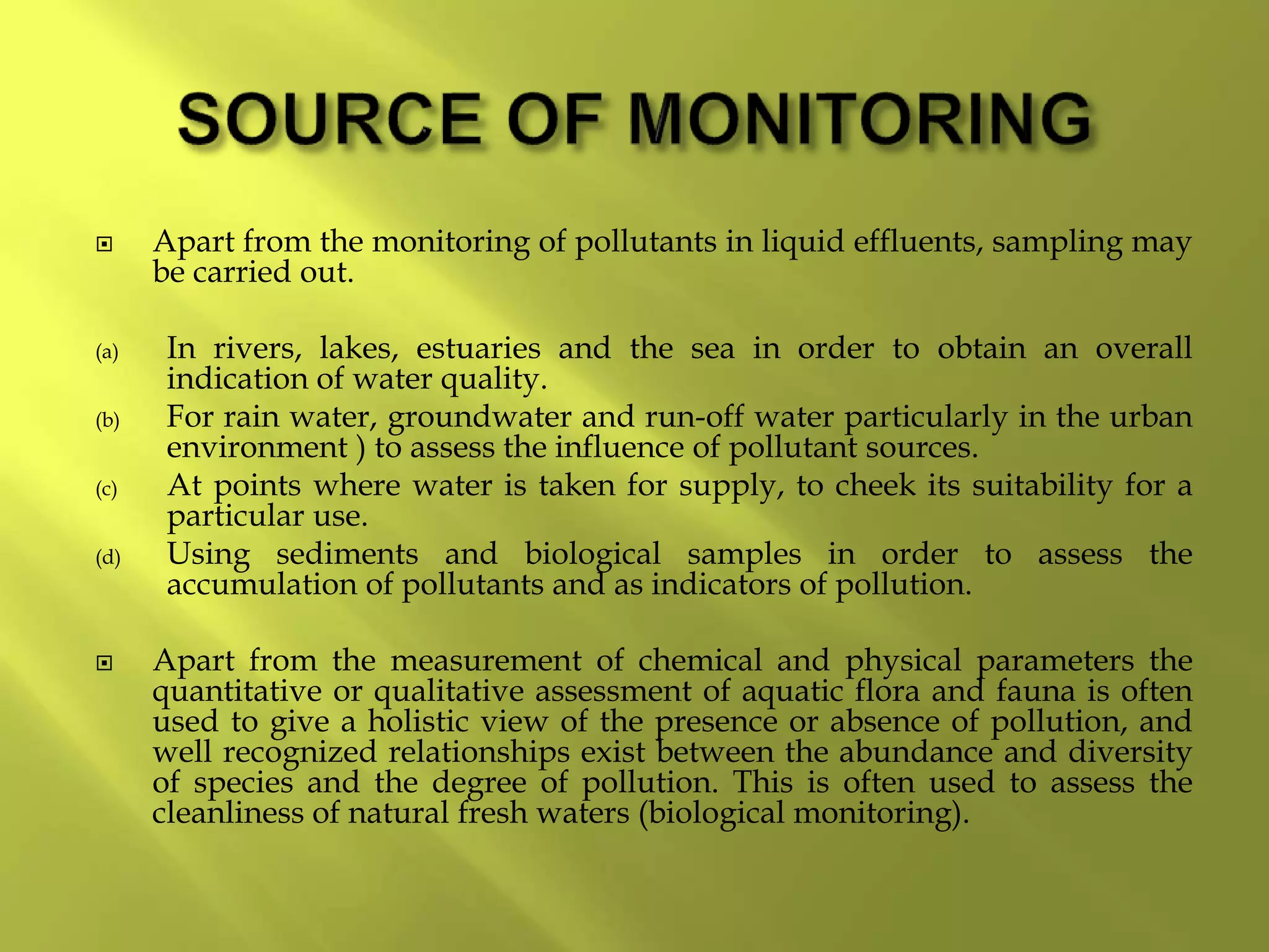 Apart from the monitoring of pollutants in liquid effluents, sampling may
be carried out.
(a) In rivers, lakes, estuaries and the sea in order to obtain an overall
indication of water quality.
(b) For rain water, groundwater and run-off water particularly in the urban
environment ) to assess the influence of pollutant sources.
(c) At points where water is taken for supply, to cheek its suitability for a
particular use.
(d) Using sediments and biological samples in order to assess the
accumulation of pollutants and as indicators of pollution.
 Apart from the measurement of chemical and physical parameters the
quantitative or qualitative assessment of aquatic flora and fauna is often
used to give a holistic view of the presence or absence of pollution, and
well recognized relationships exist between the abundance and diversity
of species and the degree of pollution. This is often used to assess the
cleanliness of natural fresh waters (biological monitoring).
 
