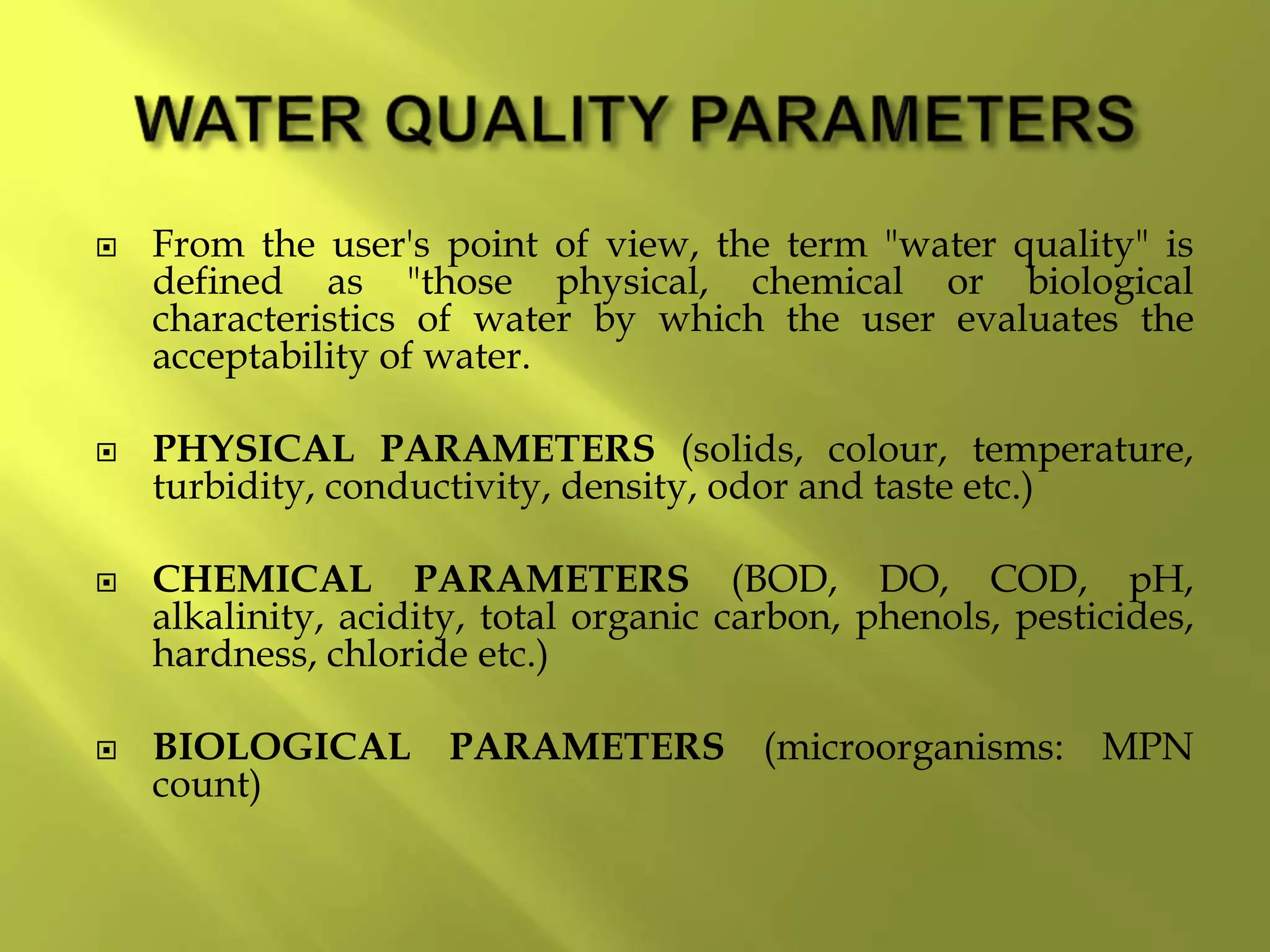  From the user's point of view, the term "water quality" is
defined as "those physical, chemical or biological
characteristics of water by which the user evaluates the
acceptability of water.
 PHYSICAL PARAMETERS (solids, colour, temperature,
turbidity, conductivity, density, odor and taste etc.)
 CHEMICAL PARAMETERS (BOD, DO, COD, pH,
alkalinity, acidity, total organic carbon, phenols, pesticides,
hardness, chloride etc.)
 BIOLOGICAL PARAMETERS (microorganisms: MPN
count)
 
