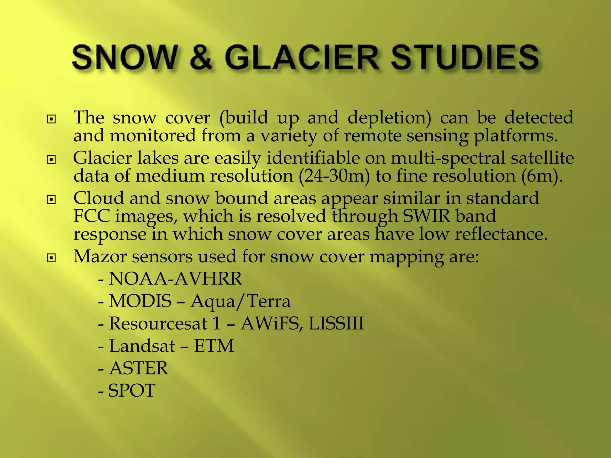  The snow cover (build up and depletion) can be detected
and monitored from a variety of remote sensing platforms.
 Glacier lakes are easily identifiable on multi-spectral satellite
data of medium resolution (24-30m) to fine resolution (6m).
 Cloud and snow bound areas appear similar in standard
FCC images, which is resolved through SWIR band
response in which snow cover areas have low reflectance.
 Mazor sensors used for snow cover mapping are:
- NOAA-AVHRR
- MODIS – Aqua/Terra
- Resourcesat 1 – AWiFS, LISSIII
- Landsat – ETM
- ASTER
- SPOT
 