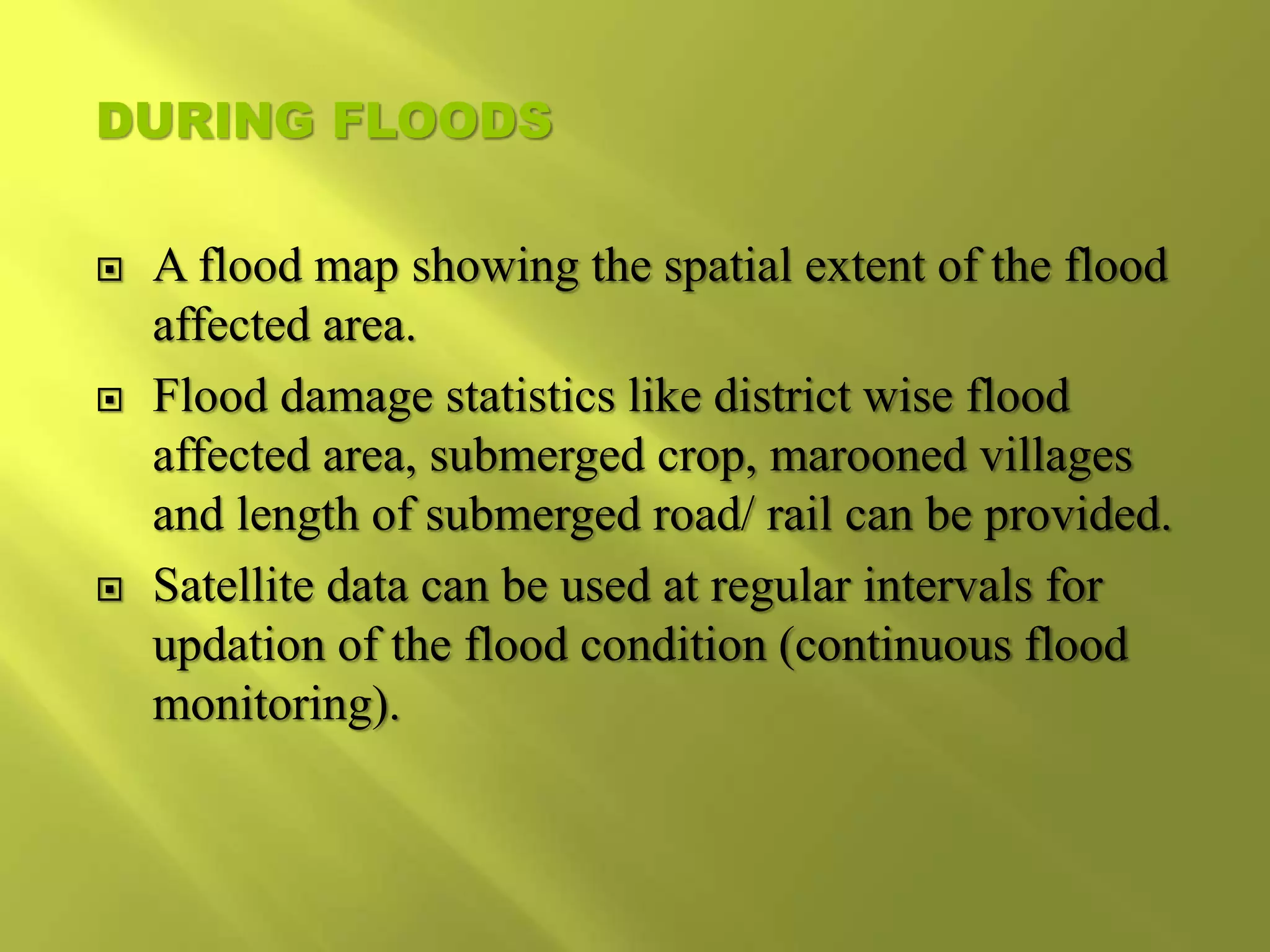 DURING FLOODS
 A flood map showing the spatial extent of the flood
affected area.
 Flood damage statistics like district wise flood
affected area, submerged crop, marooned villages
and length of submerged road/ rail can be provided.
 Satellite data can be used at regular intervals for
updation of the flood condition (continuous flood
monitoring).
 