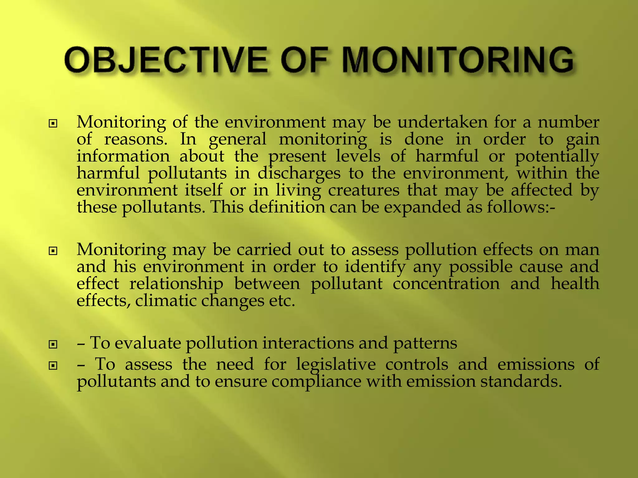  Monitoring of the environment may be undertaken for a number
of reasons. In general monitoring is done in order to gain
information about the present levels of harmful or potentially
harmful pollutants in discharges to the environment, within the
environment itself or in living creatures that may be affected by
these pollutants. This definition can be expanded as follows:-
 Monitoring may be carried out to assess pollution effects on man
and his environment in order to identify any possible cause and
effect relationship between pollutant concentration and health
effects, climatic changes etc.
 – To evaluate pollution interactions and patterns
 – To assess the need for legislative controls and emissions of
pollutants and to ensure compliance with emission standards.
 