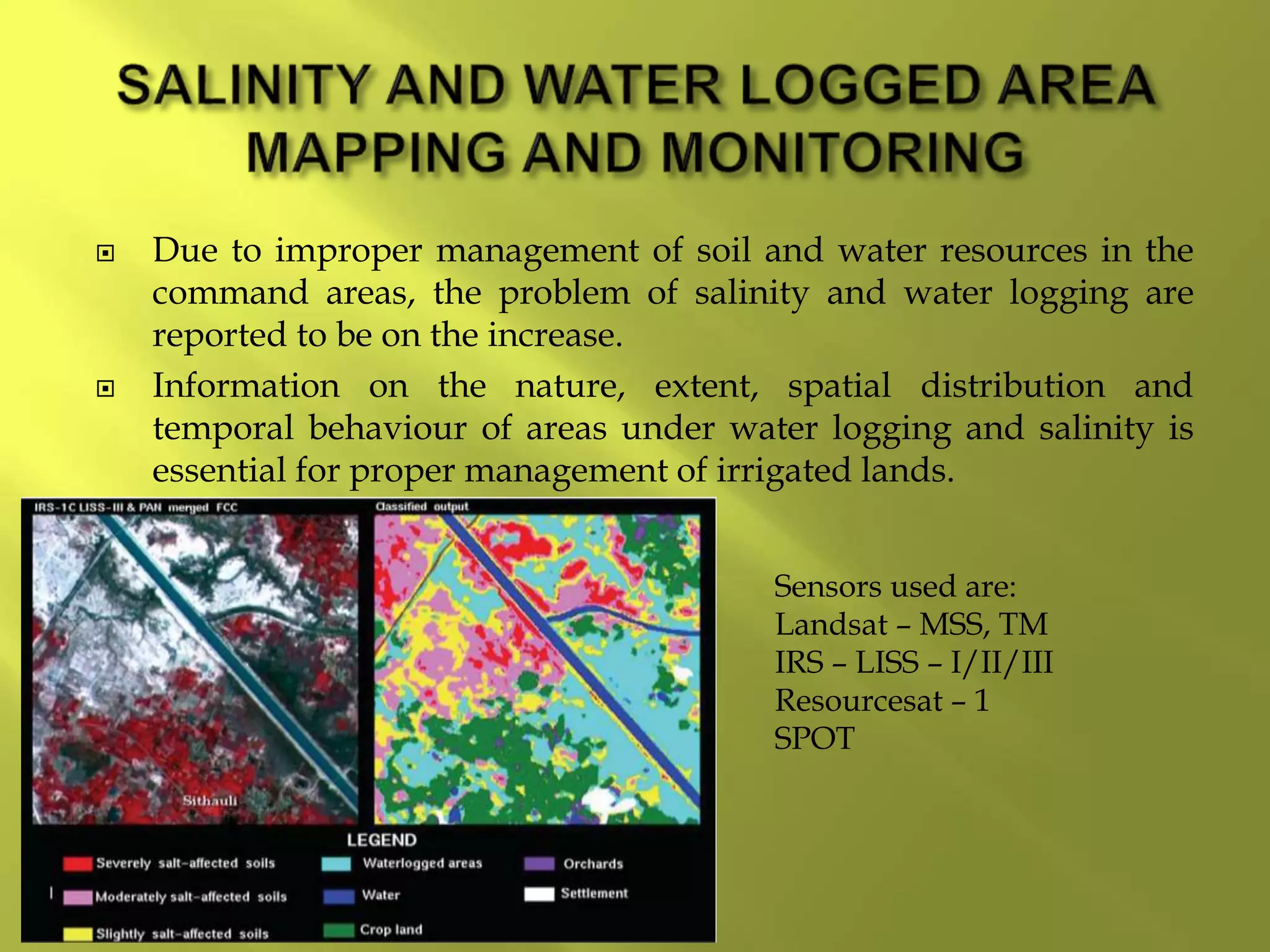  Due to improper management of soil and water resources in the
command areas, the problem of salinity and water logging are
reported to be on the increase.
 Information on the nature, extent, spatial distribution and
temporal behaviour of areas under water logging and salinity is
essential for proper management of irrigated lands.
Sensors used are:
Landsat – MSS, TM
IRS – LISS – I/II/III
Resourcesat – 1
SPOT
 