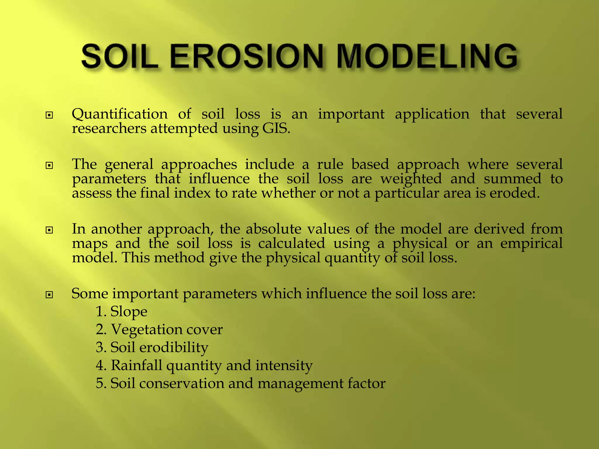  Quantification of soil loss is an important application that several
researchers attempted using GIS.
 The general approaches include a rule based approach where several
parameters that influence the soil loss are weighted and summed to
assess the final index to rate whether or not a particular area is eroded.
 In another approach, the absolute values of the model are derived from
maps and the soil loss is calculated using a physical or an empirical
model. This method give the physical quantity of soil loss.
 Some important parameters which influence the soil loss are:
1. Slope
2. Vegetation cover
3. Soil erodibility
4. Rainfall quantity and intensity
5. Soil conservation and management factor
 