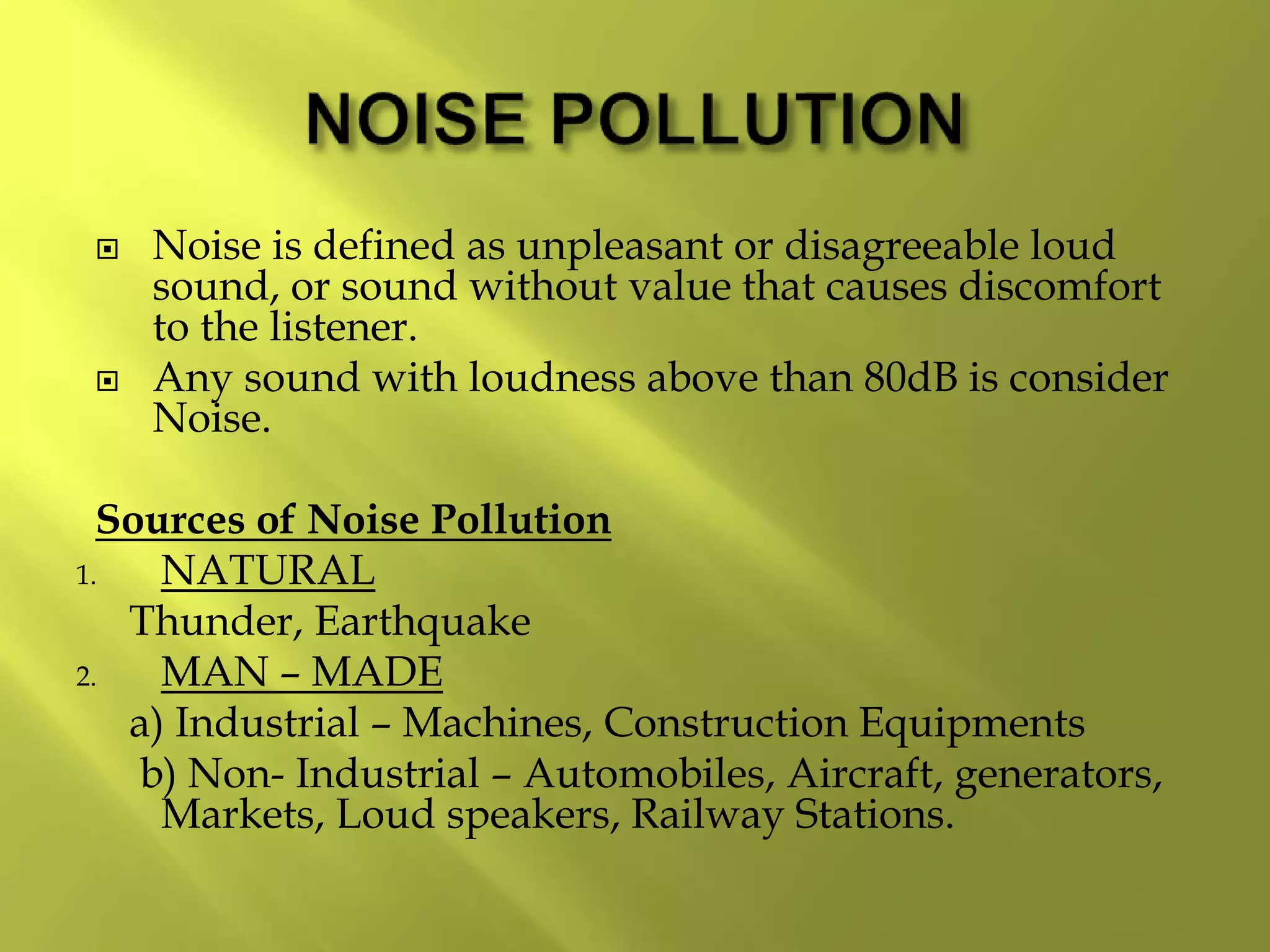  Noise is defined as unpleasant or disagreeable loud
sound, or sound without value that causes discomfort
to the listener.
 Any sound with loudness above than 80dB is consider
Noise.
Sources of Noise Pollution
1. NATURAL
Thunder, Earthquake
2. MAN – MADE
a) Industrial – Machines, Construction Equipments
b) Non- Industrial – Automobiles, Aircraft, generators,
Markets, Loud speakers, Railway Stations.
 