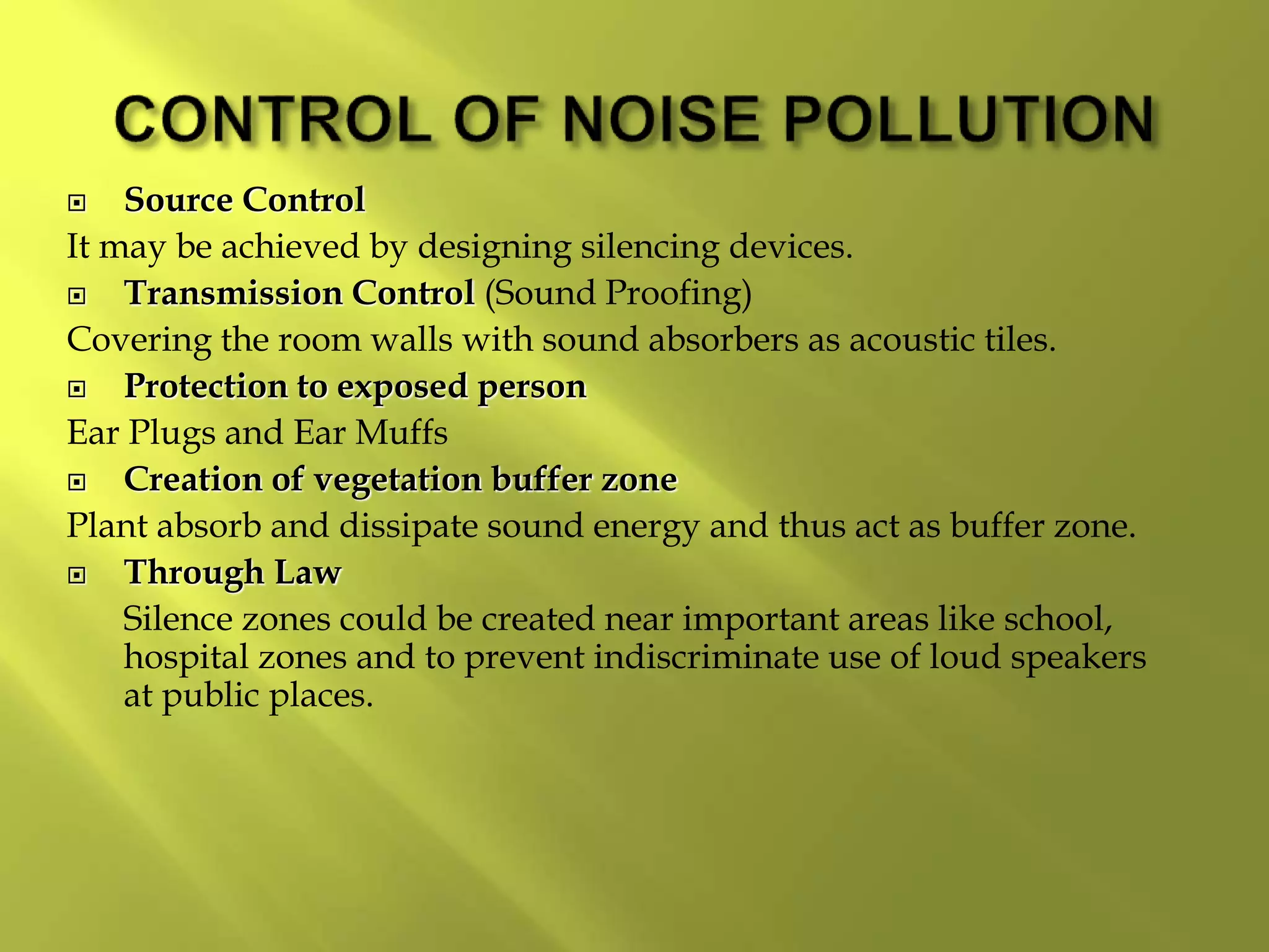  Source Control
It may be achieved by designing silencing devices.
 Transmission Control (Sound Proofing)
Covering the room walls with sound absorbers as acoustic tiles.
 Protection to exposed person
Ear Plugs and Ear Muffs
 Creation of vegetation buffer zone
Plant absorb and dissipate sound energy and thus act as buffer zone.
 Through Law
Silence zones could be created near important areas like school,
hospital zones and to prevent indiscriminate use of loud speakers
at public places.
 