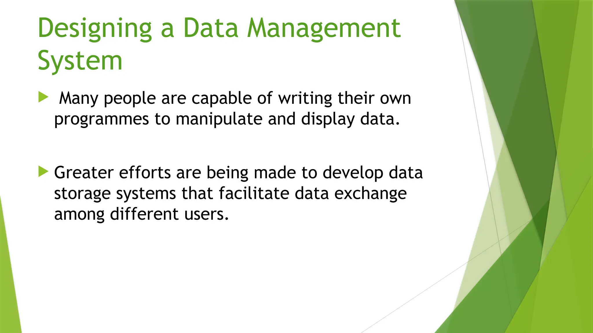 Designing a Data Management
System
 Many people are capable of writing their own
programmes to manipulate and display data.
 Greater efforts are being made to develop data
storage systems that facilitate data exchange
among different users.
 