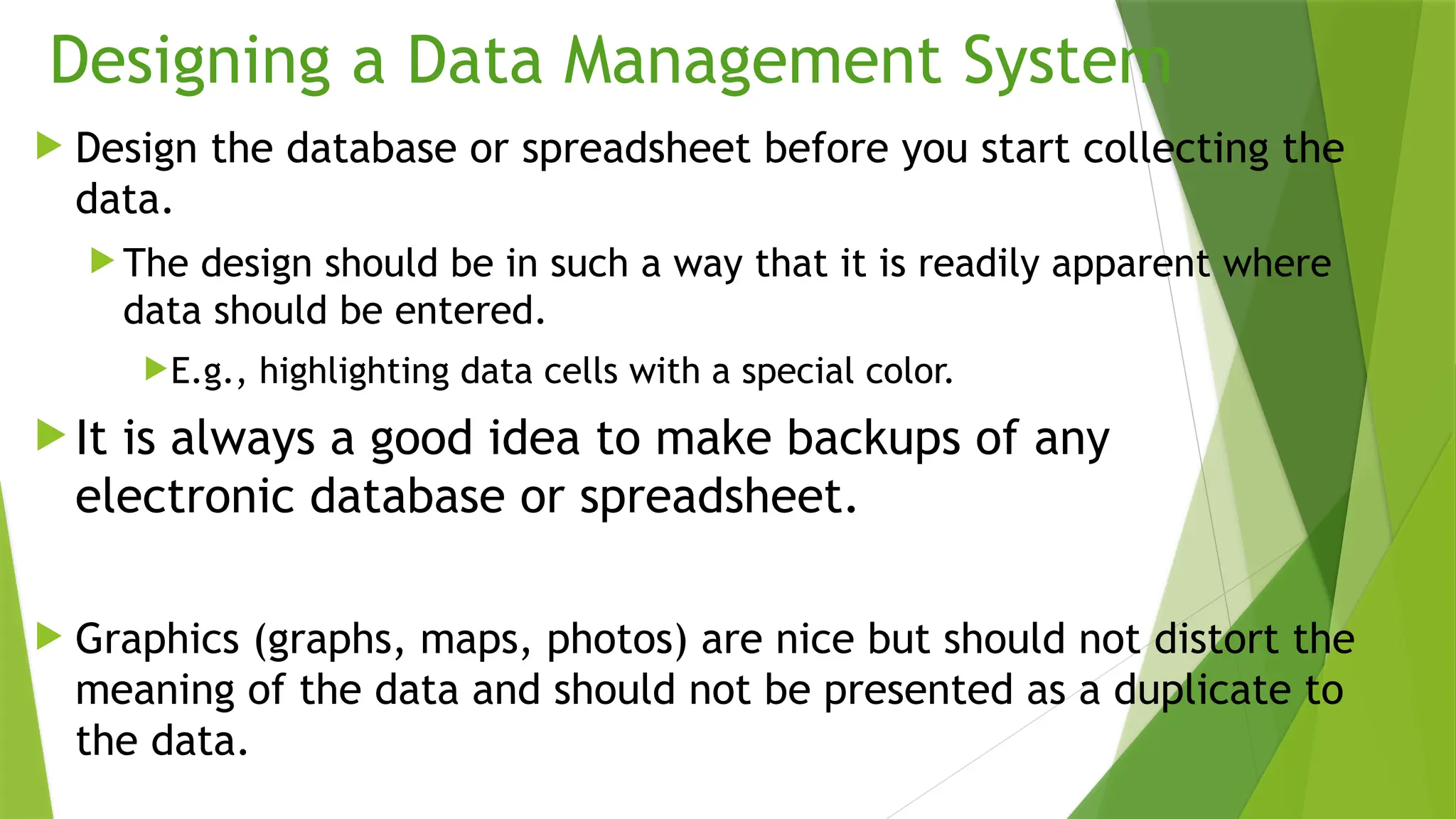 Designing a Data Management System
 Design the database or spreadsheet before you start collecting the
data.
 The design should be in such a way that it is readily apparent where
data should be entered.
E.g., highlighting data cells with a special color.
 It is always a good idea to make backups of any
electronic database or spreadsheet.
 Graphics (graphs, maps, photos) are nice but should not distort the
meaning of the data and should not be presented as a duplicate to
the data.
 