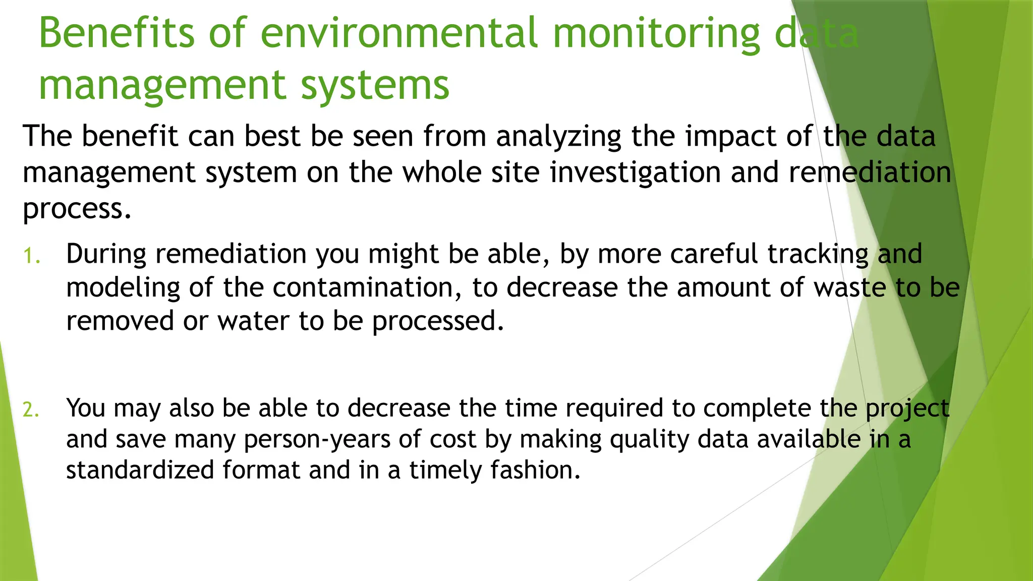 Benefits of environmental monitoring data
management systems
The benefit can best be seen from analyzing the impact of the data
management system on the whole site investigation and remediation
process.
1. During remediation you might be able, by more careful tracking and
modeling of the contamination, to decrease the amount of waste to be
removed or water to be processed.
2. You may also be able to decrease the time required to complete the project
and save many person-years of cost by making quality data available in a
standardized format and in a timely fashion.
 