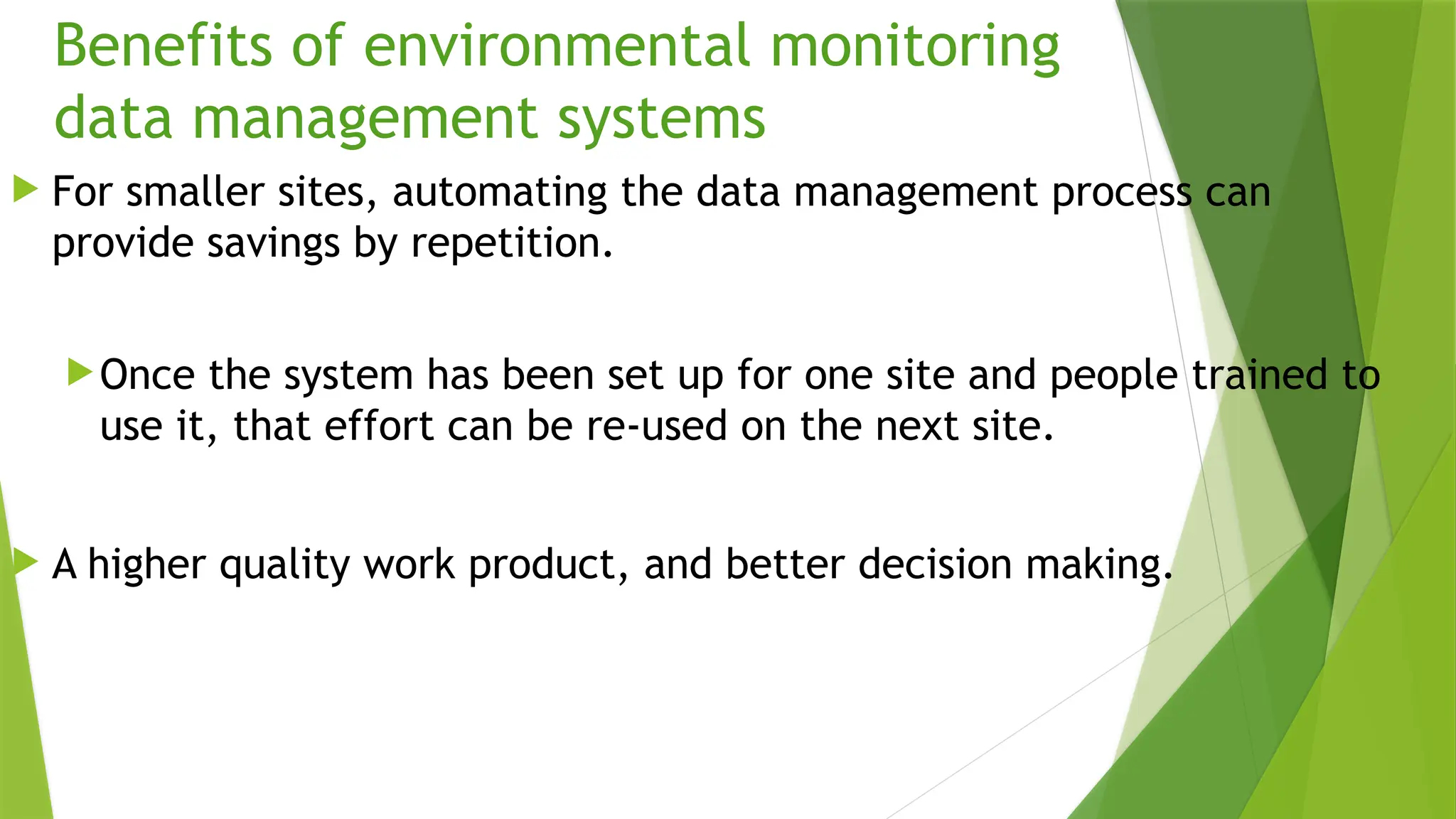 Benefits of environmental monitoring
data management systems
 For smaller sites, automating the data management process can
provide savings by repetition.
Once the system has been set up for one site and people trained to
use it, that effort can be re-used on the next site.
 A higher quality work product, and better decision making.
 