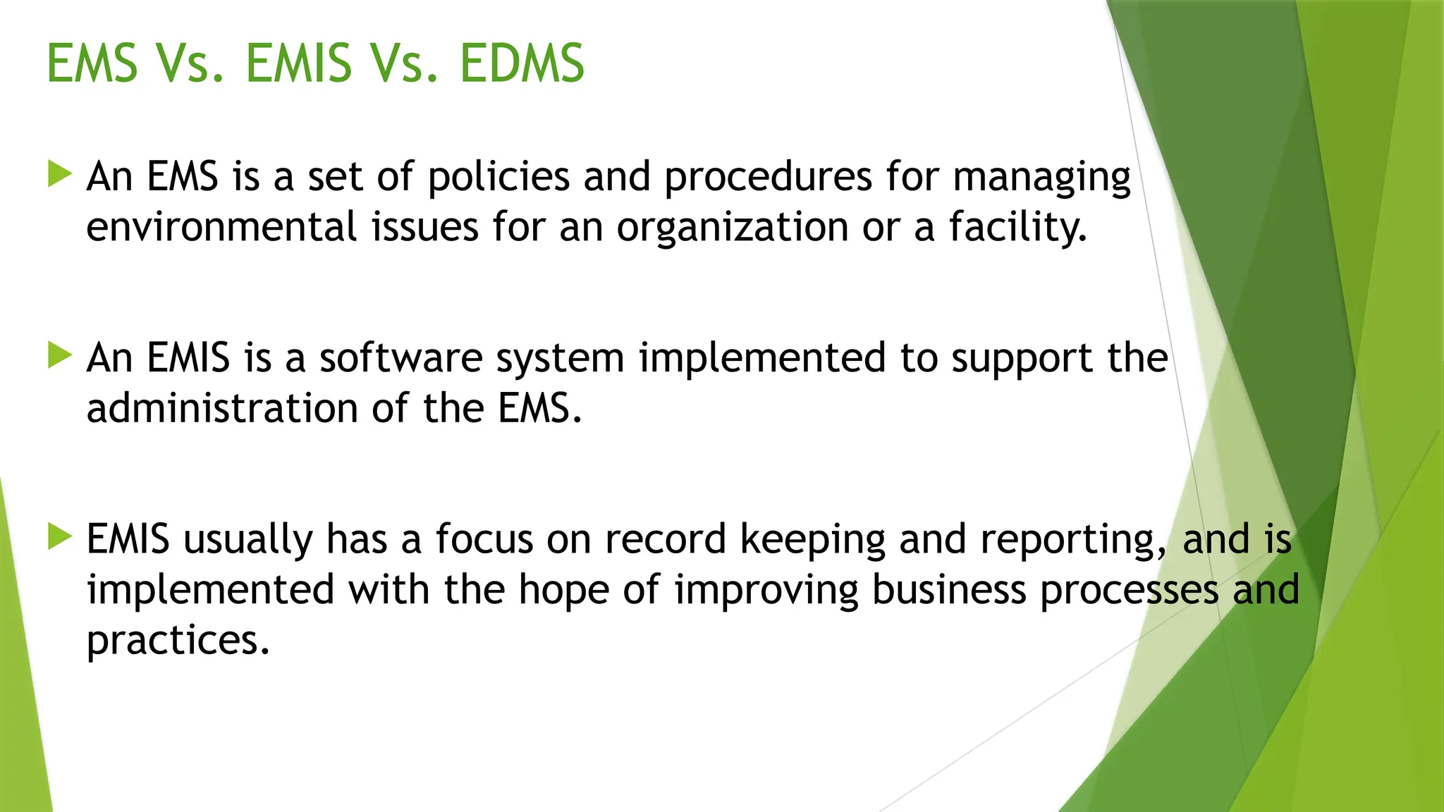 EMS Vs. EMIS Vs. EDMS
 An EMS is a set of policies and procedures for managing
environmental issues for an organization or a facility.
 An EMIS is a software system implemented to support the
administration of the EMS.
 EMIS usually has a focus on record keeping and reporting, and is
implemented with the hope of improving business processes and
practices.
 