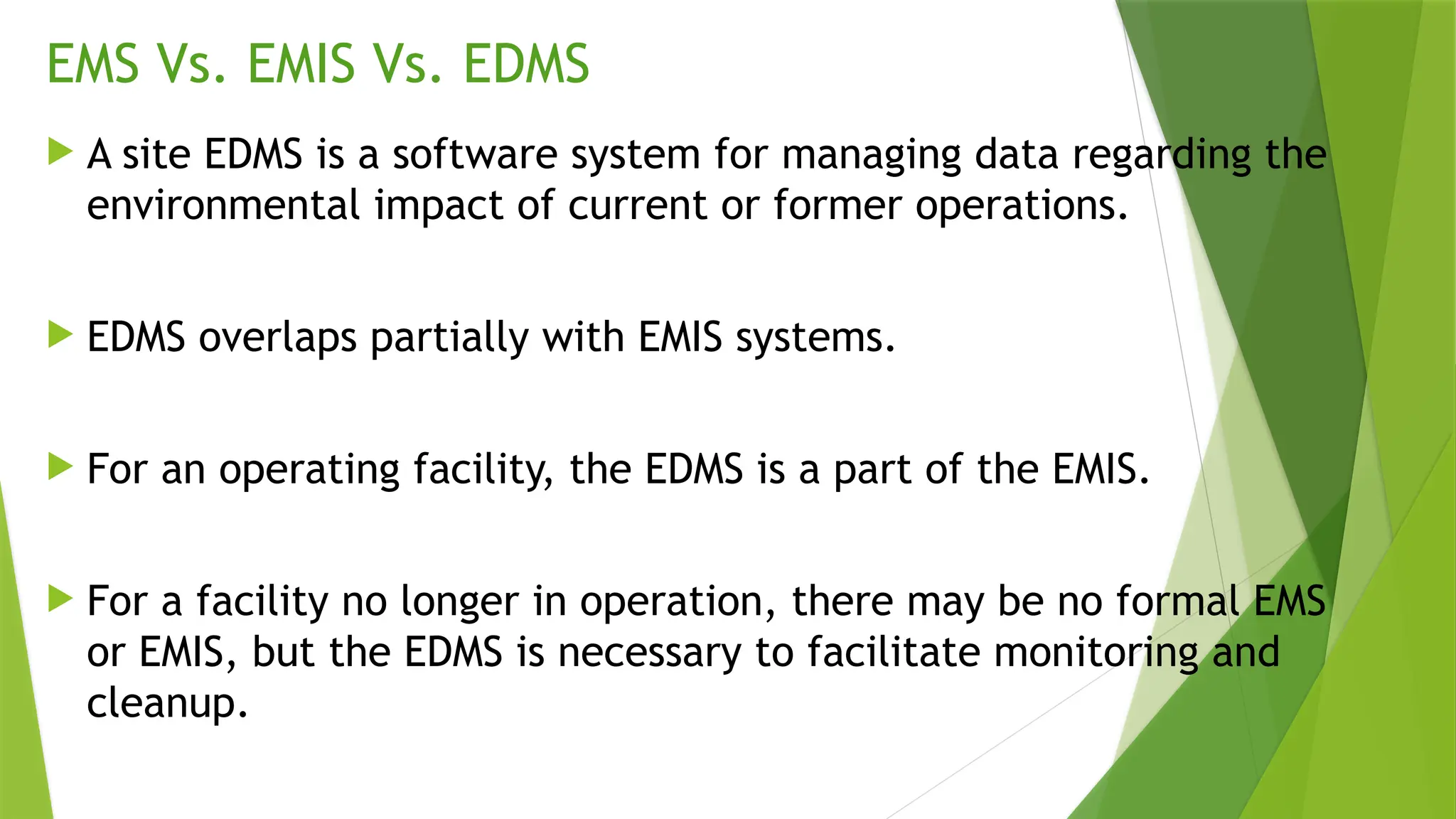 EMS Vs. EMIS Vs. EDMS
 A site EDMS is a software system for managing data regarding the
environmental impact of current or former operations.
 EDMS overlaps partially with EMIS systems.
 For an operating facility, the EDMS is a part of the EMIS.
 For a facility no longer in operation, there may be no formal EMS
or EMIS, but the EDMS is necessary to facilitate monitoring and
cleanup.
 