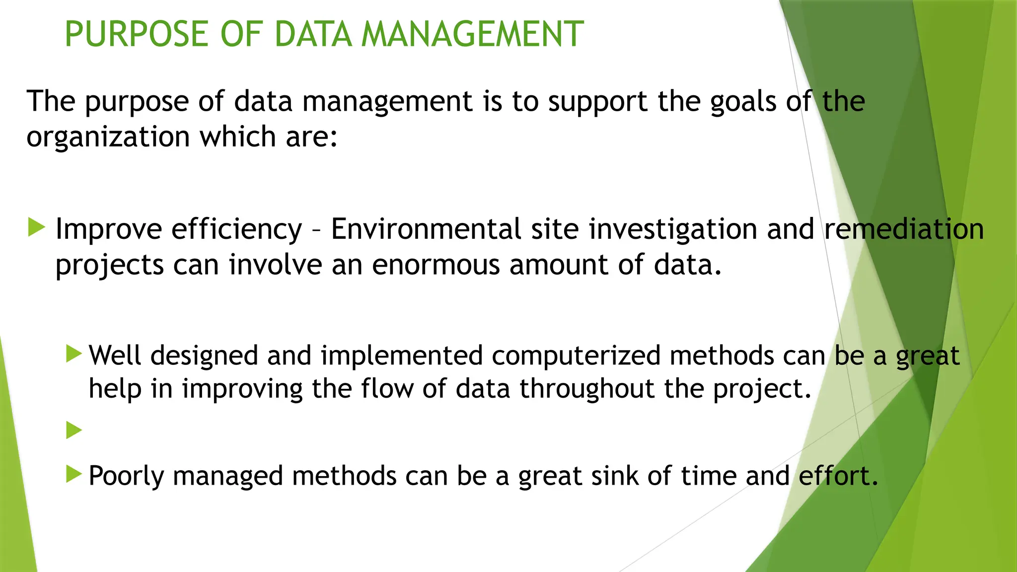 PURPOSE OF DATA MANAGEMENT
The purpose of data management is to support the goals of the
organization which are:
 Improve efficiency – Environmental site investigation and remediation
projects can involve an enormous amount of data.
 Well designed and implemented computerized methods can be a great
help in improving the flow of data throughout the project.

 Poorly managed methods can be a great sink of time and effort.
 