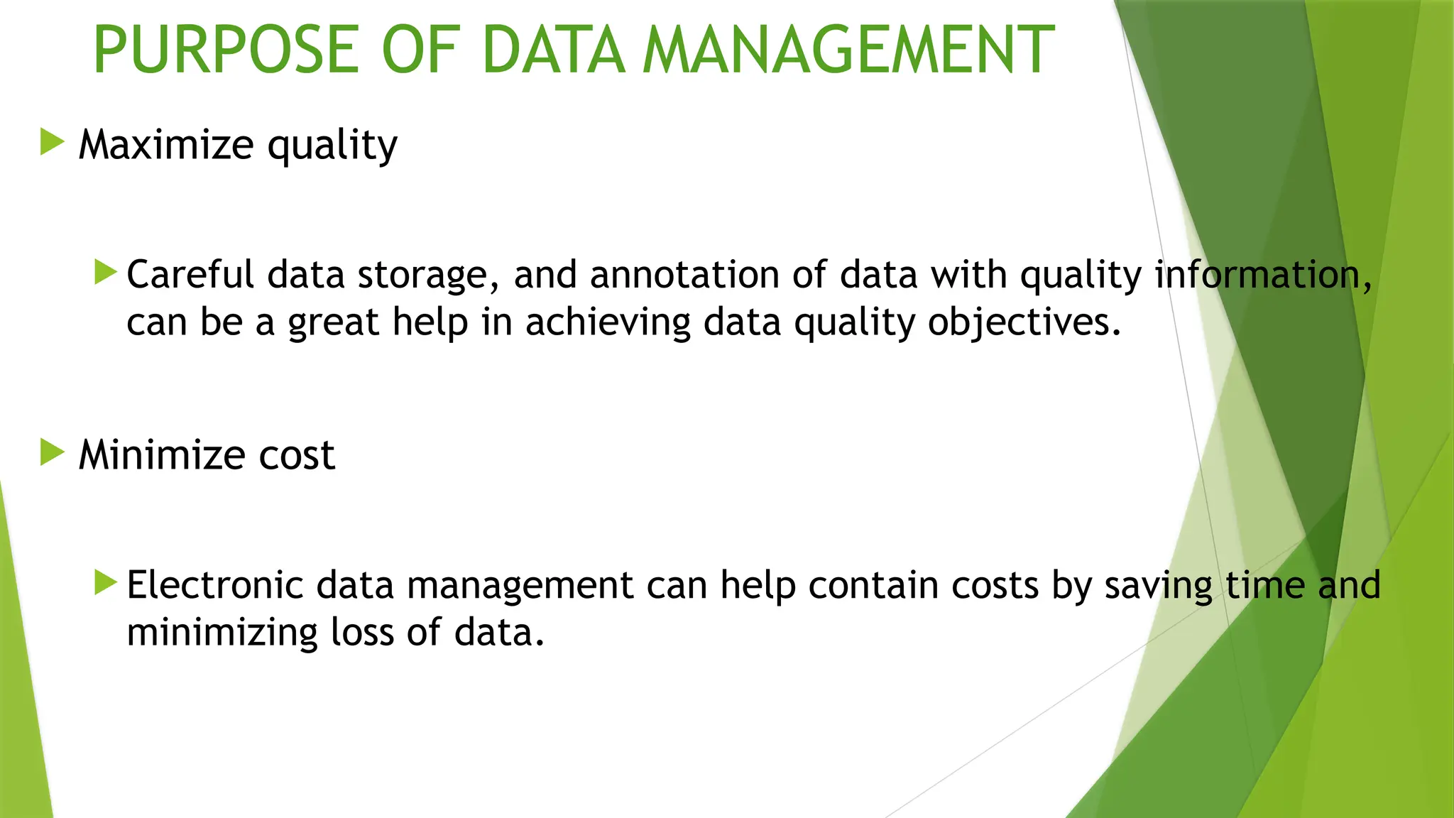 PURPOSE OF DATA MANAGEMENT
 Maximize quality
 Careful data storage, and annotation of data with quality information,
can be a great help in achieving data quality objectives.
 Minimize cost
 Electronic data management can help contain costs by saving time and
minimizing loss of data.
 