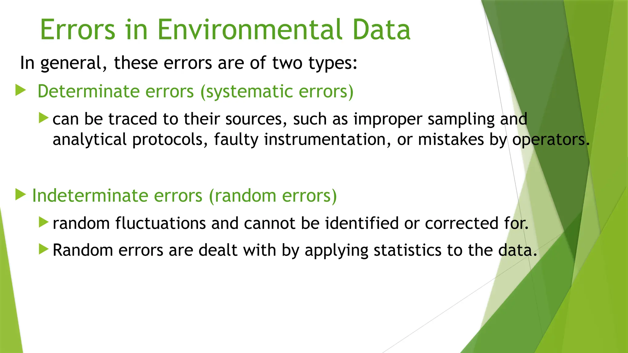 Errors in Environmental Data
In general, these errors are of two types:
 Determinate errors (systematic errors)
 can be traced to their sources, such as improper sampling and
analytical protocols, faulty instrumentation, or mistakes by operators.
 Indeterminate errors (random errors)
 random fluctuations and cannot be identified or corrected for.
 Random errors are dealt with by applying statistics to the data.
 