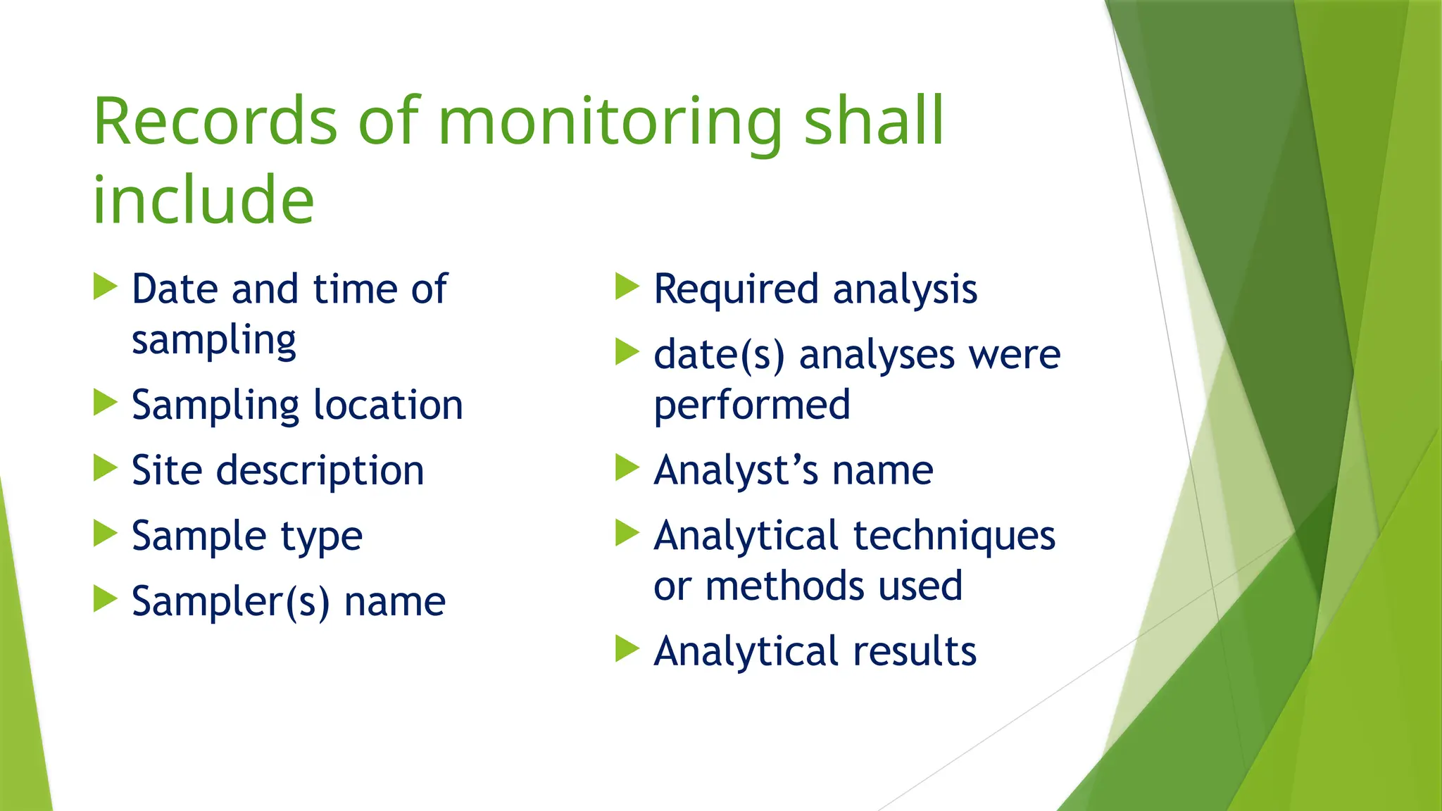 Records of monitoring shall
include
 Date and time of
sampling
 Sampling location
 Site description
 Sample type
 Sampler(s) name
 Required analysis
 date(s) analyses were
performed
 Analyst’s name
 Analytical techniques
or methods used
 Analytical results
 