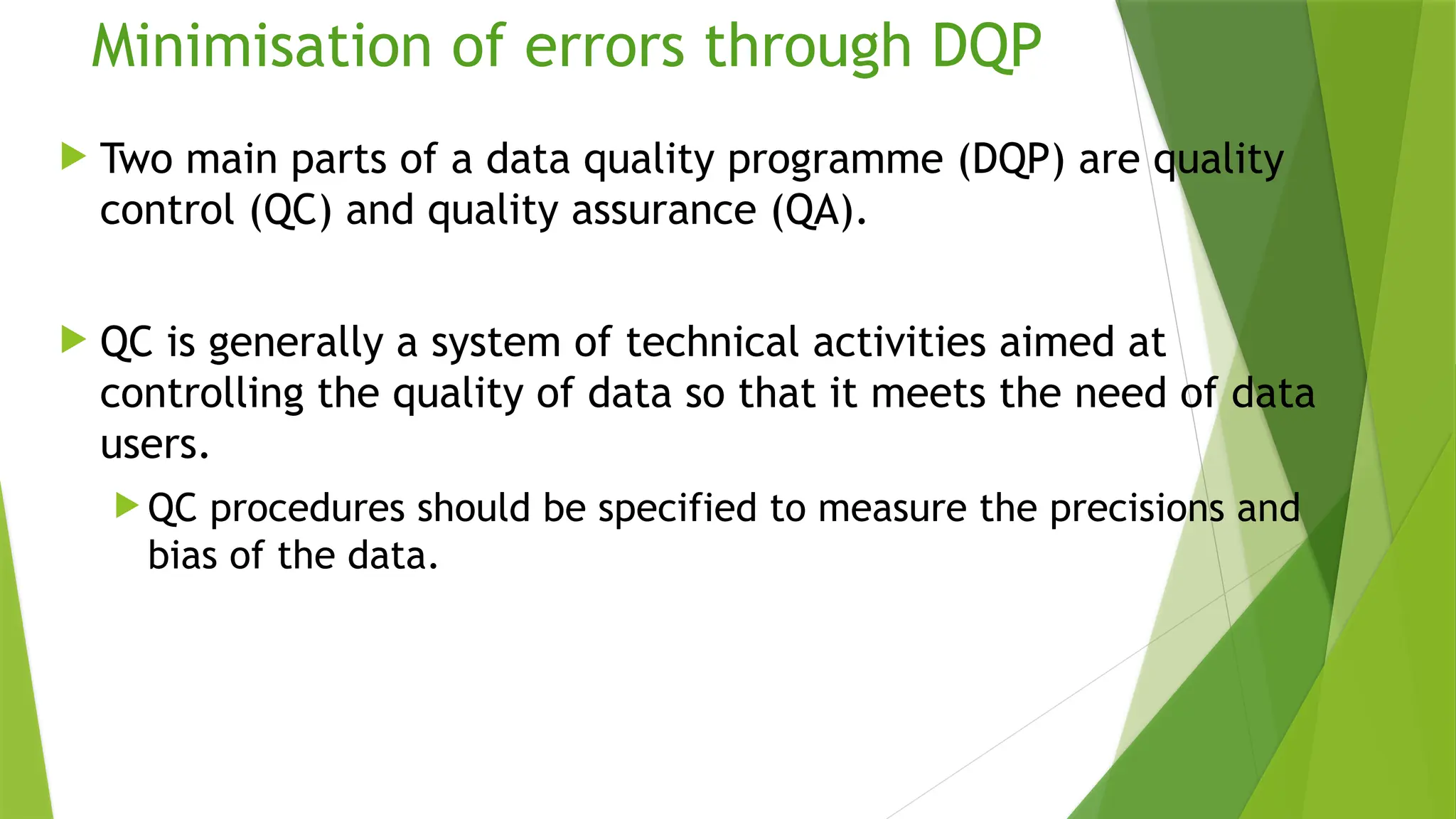 Minimisation of errors through DQP
 Two main parts of a data quality programme (DQP) are quality
control (QC) and quality assurance (QA).
 QC is generally a system of technical activities aimed at
controlling the quality of data so that it meets the need of data
users.
 QC procedures should be specified to measure the precisions and
bias of the data.
 