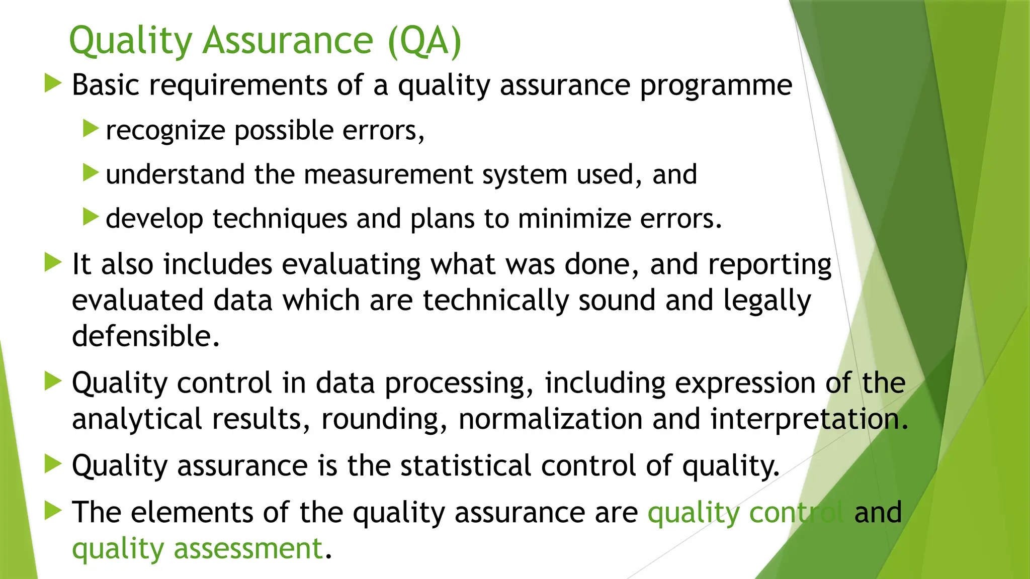 Quality Assurance (QA)
 Basic requirements of a quality assurance programme
 recognize possible errors,
 understand the measurement system used, and
 develop techniques and plans to minimize errors.
 It also includes evaluating what was done, and reporting
evaluated data which are technically sound and legally
defensible.
 Quality control in data processing, including expression of the
analytical results, rounding, normalization and interpretation.
 Quality assurance is the statistical control of quality.
 The elements of the quality assurance are quality control and
quality assessment.
 