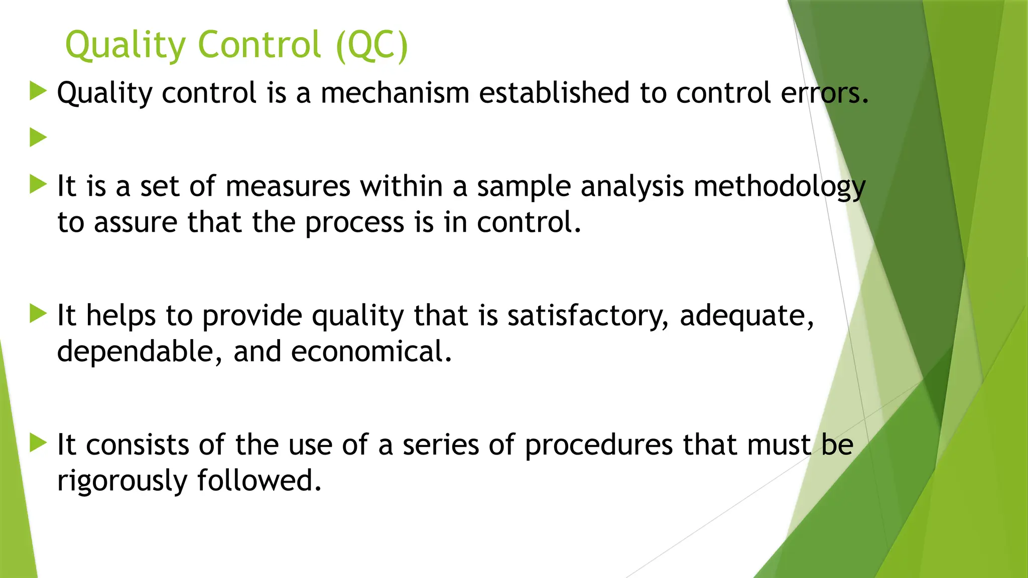 Quality Control (QC)
 Quality control is a mechanism established to control errors.

 It is a set of measures within a sample analysis methodology
to assure that the process is in control.
 It helps to provide quality that is satisfactory, adequate,
dependable, and economical.
 It consists of the use of a series of procedures that must be
rigorously followed.
 