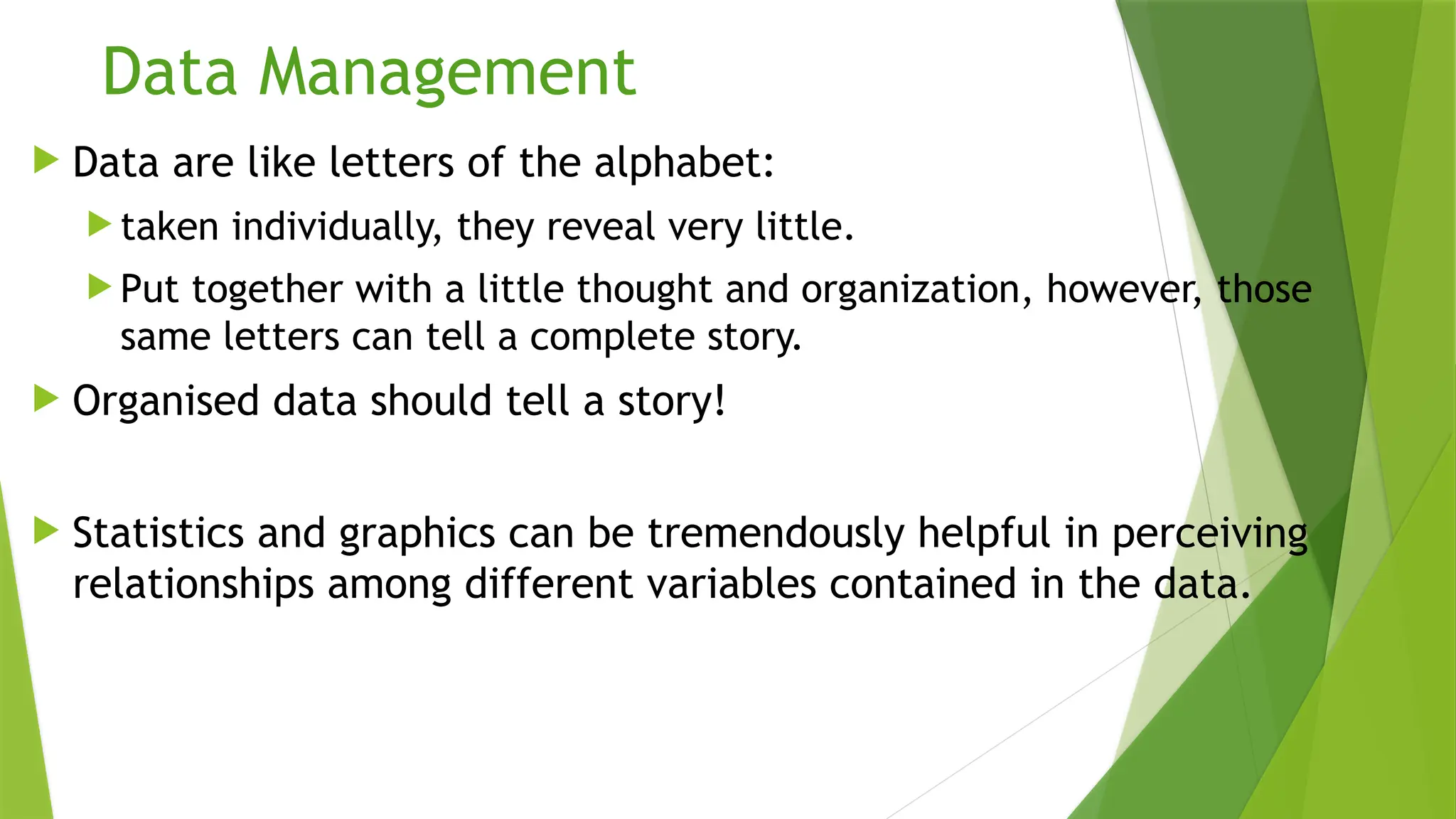 Data Management
 Data are like letters of the alphabet:
 taken individually, they reveal very little.
 Put together with a little thought and organization, however, those
same letters can tell a complete story.
 Organised data should tell a story!
 Statistics and graphics can be tremendously helpful in perceiving
relationships among different variables contained in the data.
 