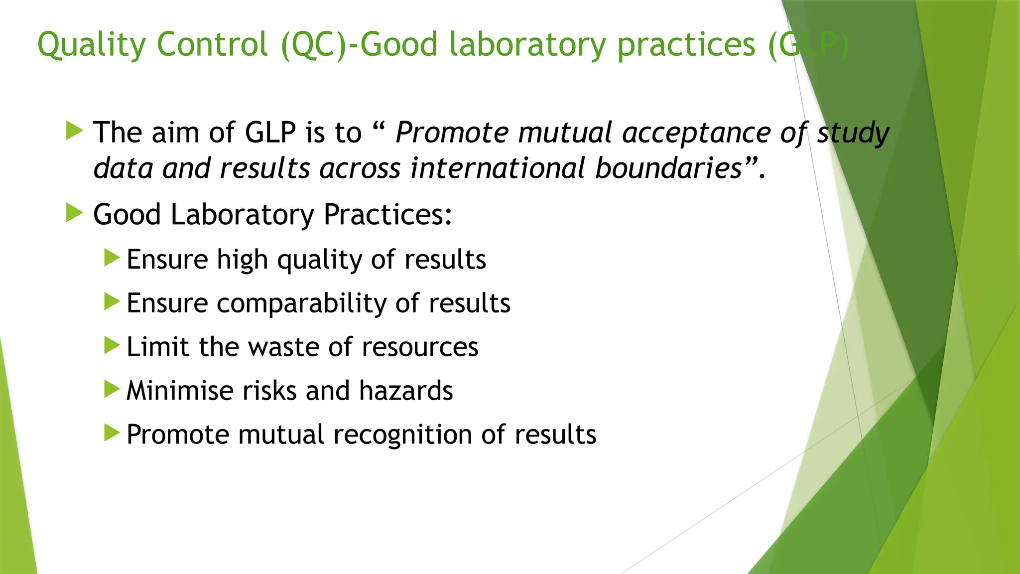 Quality Control (QC)-Good laboratory practices (GLP)
 The aim of GLP is to “ Promote mutual acceptance of study
data and results across international boundaries”.
 Good Laboratory Practices:
 Ensure high quality of results
 Ensure comparability of results
 Limit the waste of resources
 Minimise risks and hazards
 Promote mutual recognition of results
 