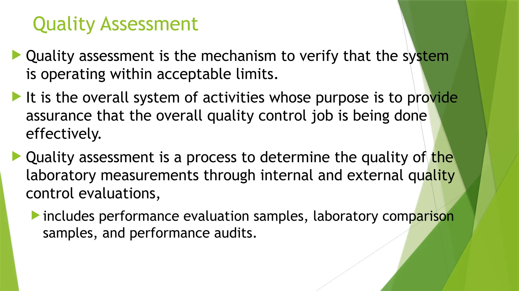 Quality Assessment
 Quality assessment is the mechanism to verify that the system
is operating within acceptable limits.
 It is the overall system of activities whose purpose is to provide
assurance that the overall quality control job is being done
effectively.
 Quality assessment is a process to determine the quality of the
laboratory measurements through internal and external quality
control evaluations,
 includes performance evaluation samples, laboratory comparison
samples, and performance audits.
 