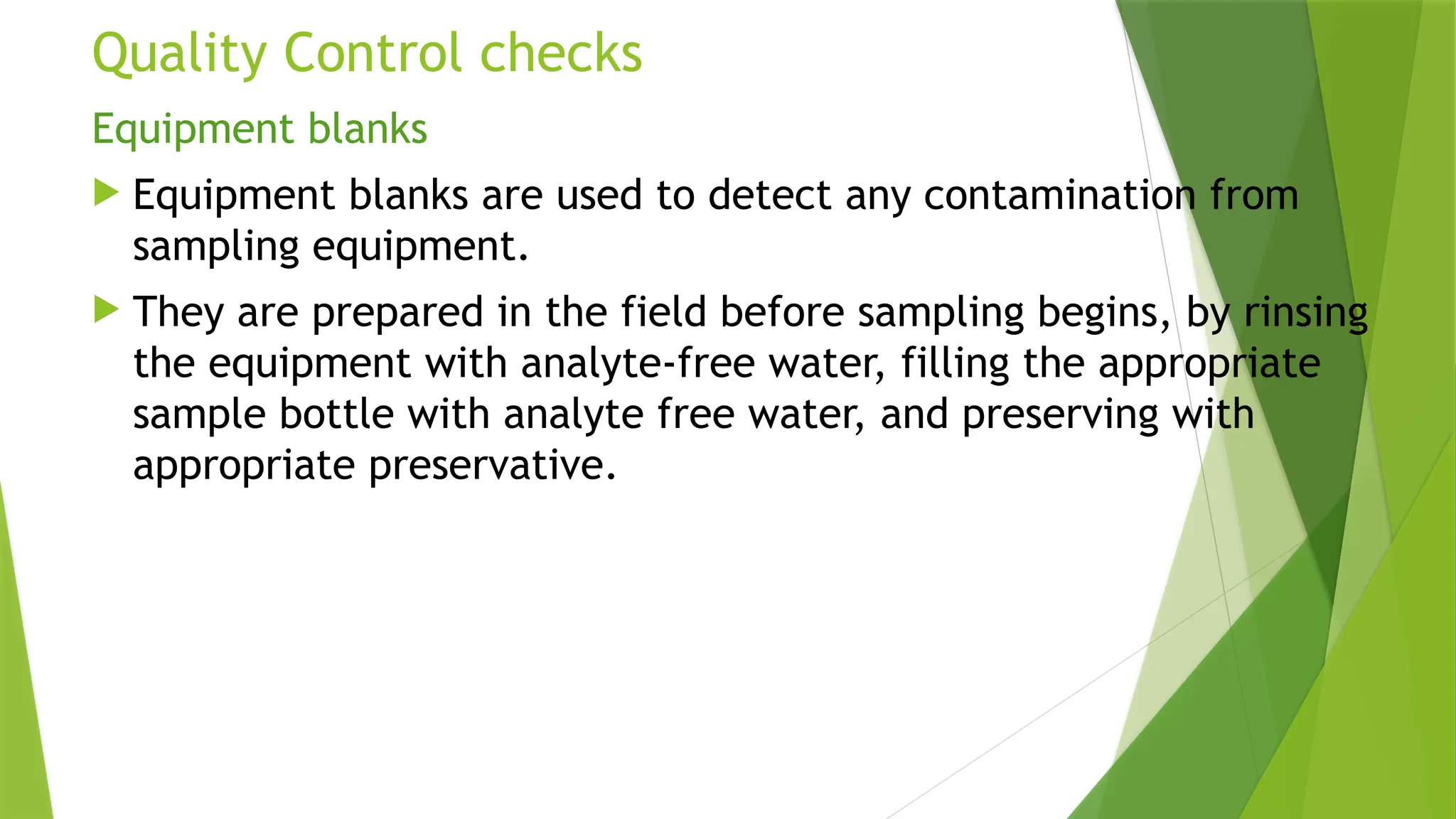 Quality Control checks
Equipment blanks
 Equipment blanks are used to detect any contamination from
sampling equipment.
 They are prepared in the field before sampling begins, by rinsing
the equipment with analyte-free water, filling the appropriate
sample bottle with analyte free water, and preserving with
appropriate preservative.
 
