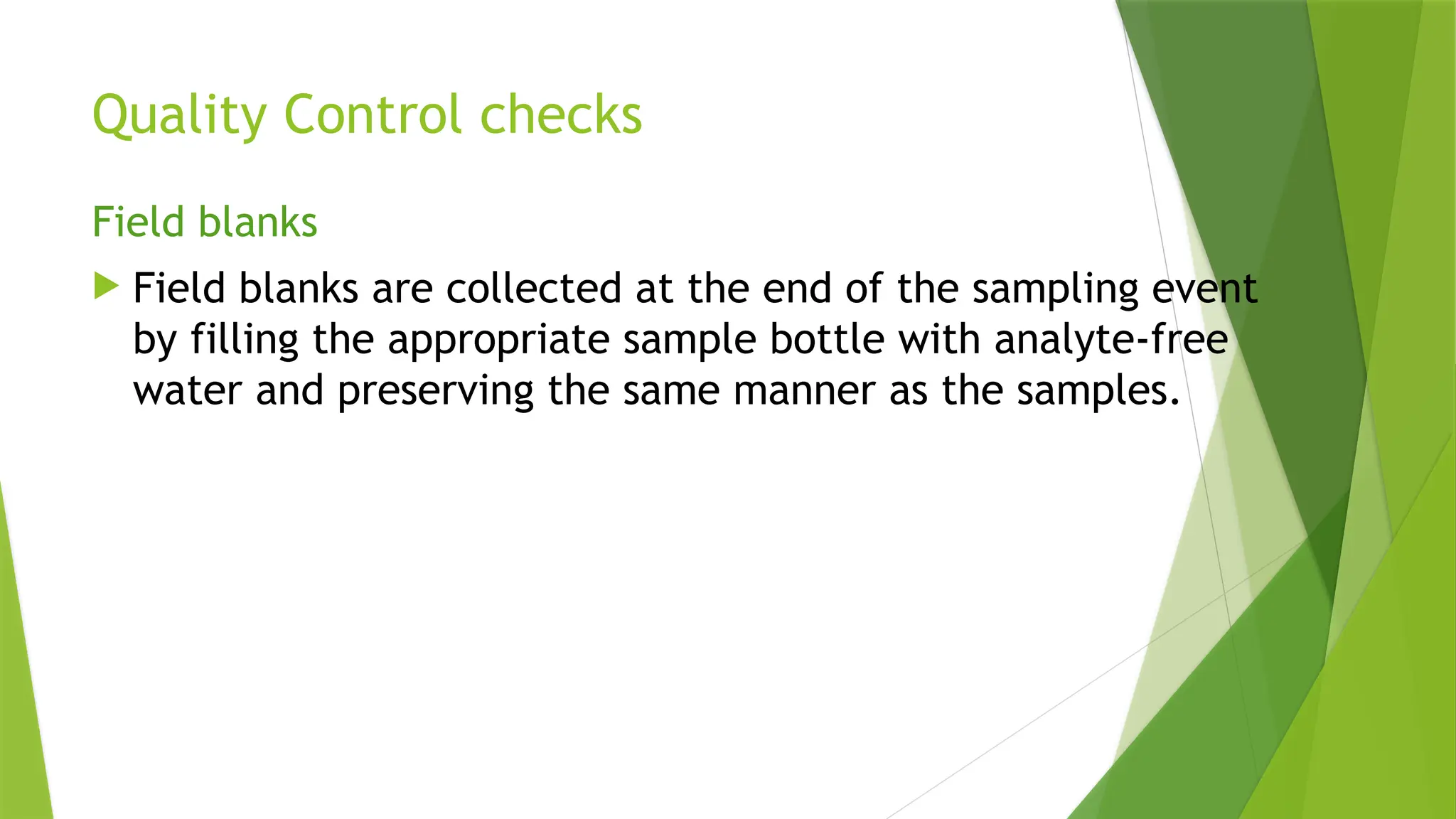 Quality Control checks
Field blanks
 Field blanks are collected at the end of the sampling event
by filling the appropriate sample bottle with analyte-free
water and preserving the same manner as the samples.
 