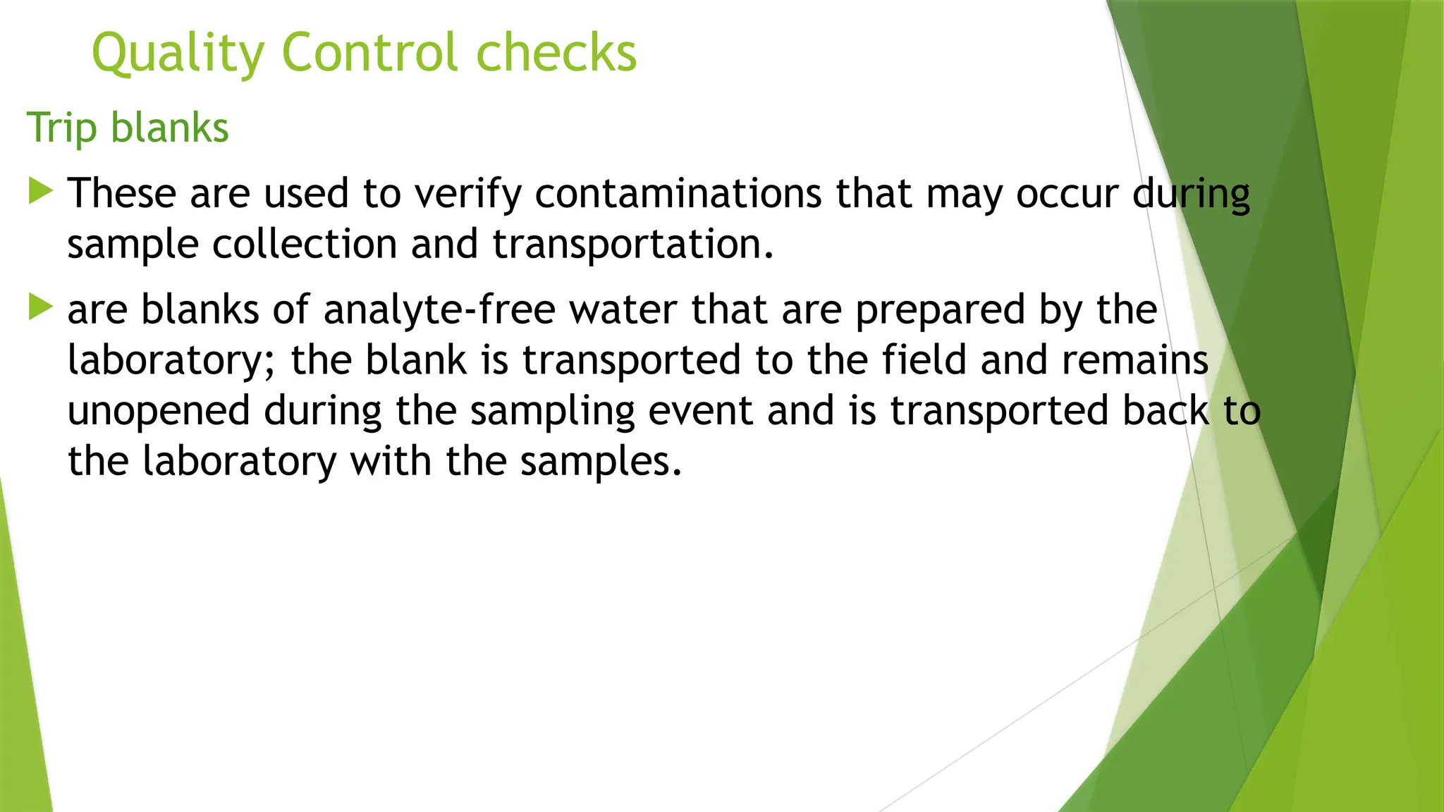 Quality Control checks
Trip blanks
 These are used to verify contaminations that may occur during
sample collection and transportation.
 are blanks of analyte-free water that are prepared by the
laboratory; the blank is transported to the field and remains
unopened during the sampling event and is transported back to
the laboratory with the samples.
 