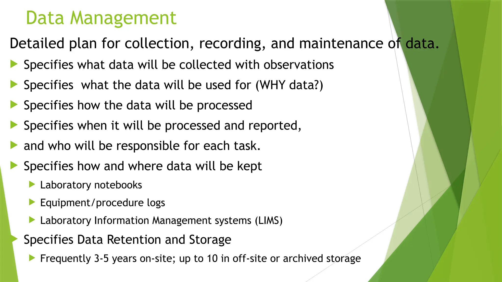 Data Management
Detailed plan for collection, recording, and maintenance of data.
 Specifies what data will be collected with observations
 Specifies what the data will be used for (WHY data?)
 Specifies how the data will be processed
 Specifies when it will be processed and reported,
 and who will be responsible for each task.
 Specifies how and where data will be kept
 Laboratory notebooks
 Equipment/procedure logs
 Laboratory Information Management systems (LIMS)
 Specifies Data Retention and Storage
 Frequently 3-5 years on-site; up to 10 in off-site or archived storage
 