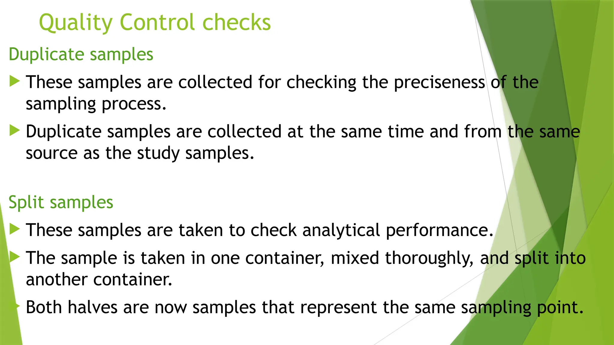 Quality Control checks
Duplicate samples
 These samples are collected for checking the preciseness of the
sampling process.
 Duplicate samples are collected at the same time and from the same
source as the study samples.
Split samples
 These samples are taken to check analytical performance.
 The sample is taken in one container, mixed thoroughly, and split into
another container.
 Both halves are now samples that represent the same sampling point.
 