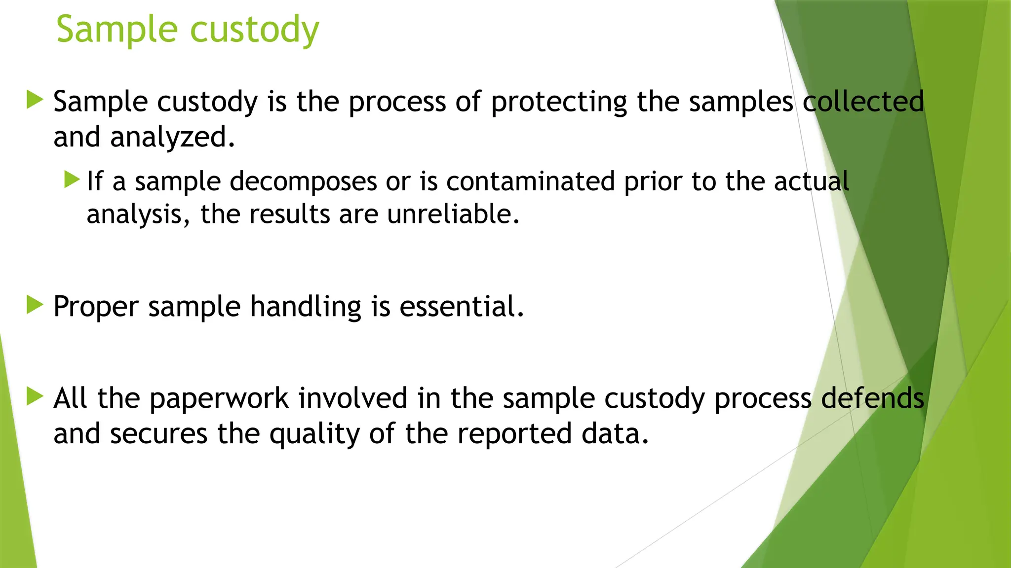 Sample custody
 Sample custody is the process of protecting the samples collected
and analyzed.
 If a sample decomposes or is contaminated prior to the actual
analysis, the results are unre­
liable.
 Proper sample handling is essential.
 All the paperwork involved in the sample custody process defends
and secures the quality of the reported data.
 