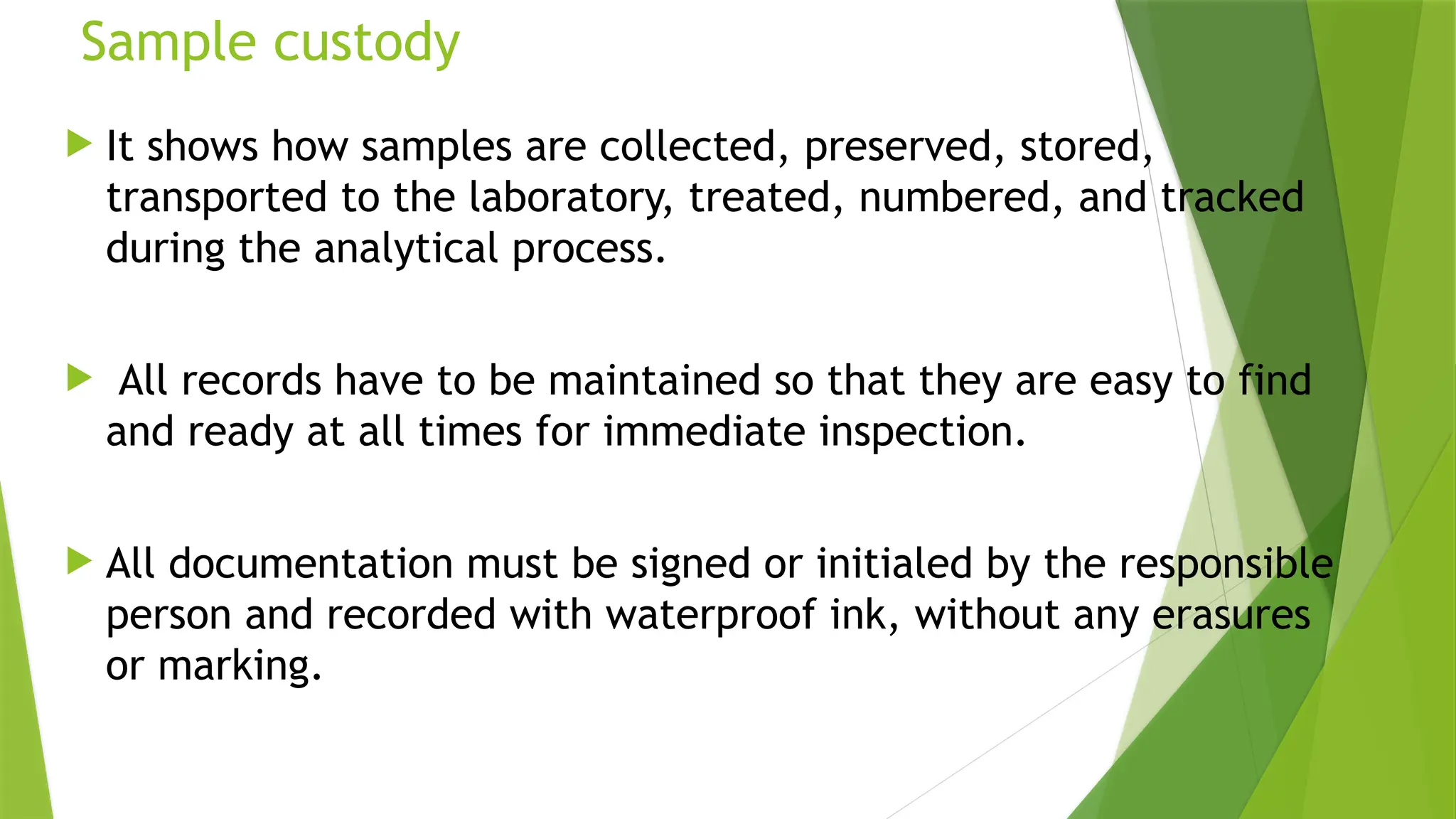 Sample custody
 It shows how samples are collected, preserved, stored,
transported to the laboratory, treated, numbered, and tracked
during the analytical process.
 All records have to be maintained so that they are easy to find
and ready at all times for immediate inspection.
 All documentation must be signed or initialed by the responsible
person and recorded with waterproof ink, without any erasures
or marking.
 