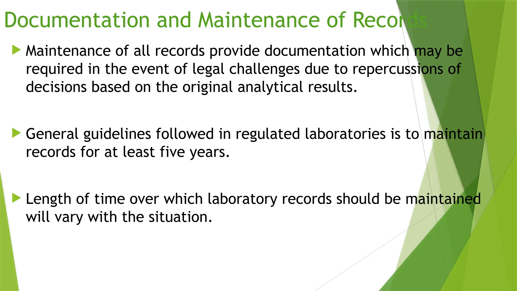 Documentation and Maintenance of Records
 Maintenance of all records provide documentation which may be
required in the event of legal challenges due to repercussions of
decisions based on the original analytical results.
 General guidelines followed in regulated laboratories is to maintain
records for at least five years.
 Length of time over which laboratory records should be maintained
will vary with the situation.
 