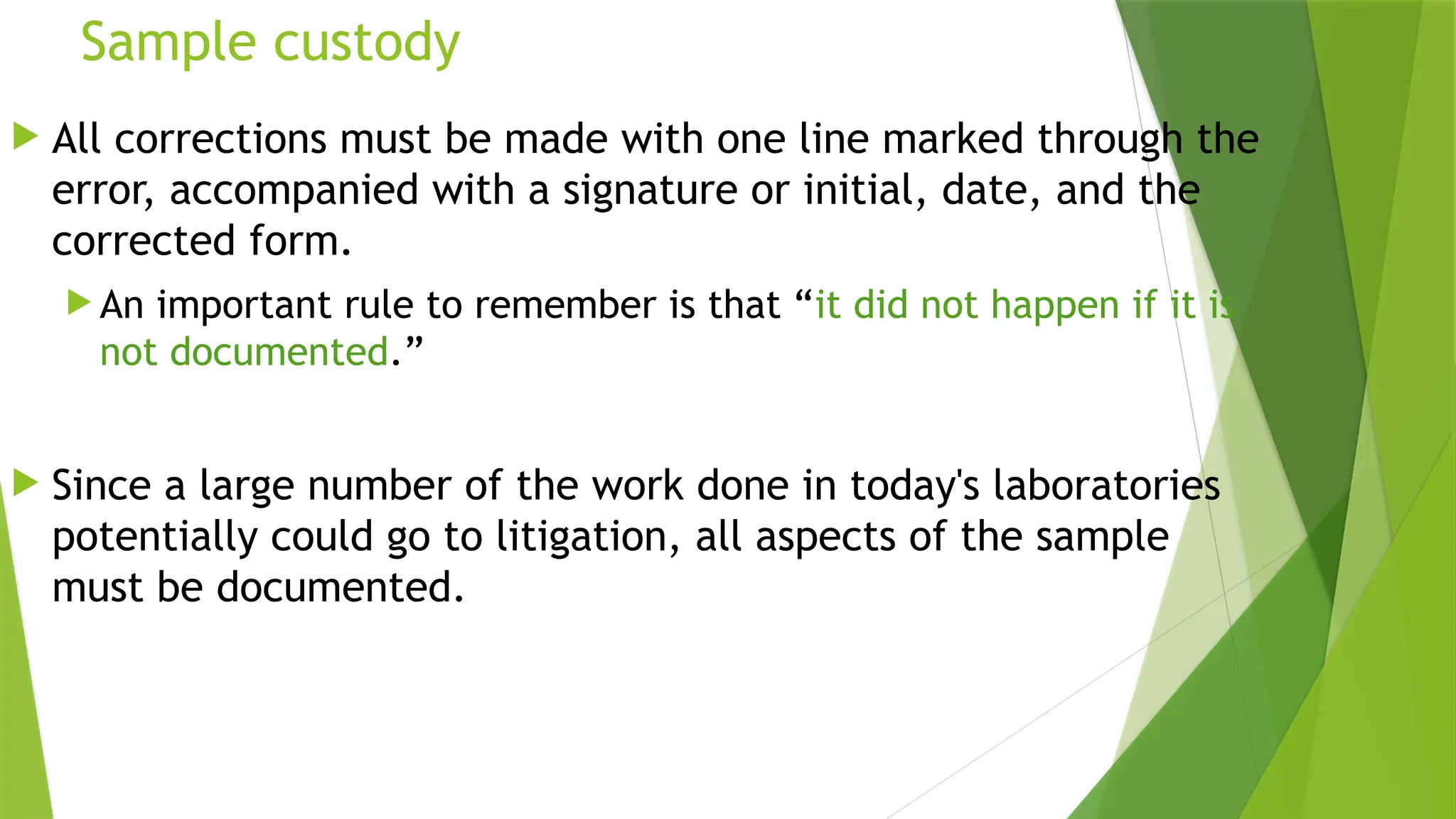 Sample custody
 All corrections must be made with one line marked through the
error, accompanied with a signature or initial, date, and the
corrected form.
 An important rule to remember is that “it did not happen if it is
not documented.”
 Since a large number of the work done in today's laboratories
potentially could go to litigation, all aspects of the sample
must be documented.
 