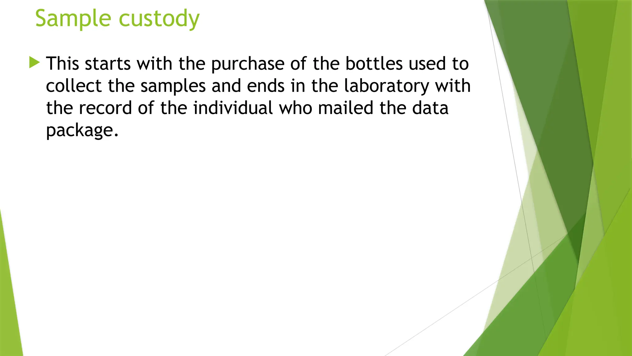 Sample custody
 This starts with the purchase of the bottles used to
collect the samples and ends in the laboratory with
the record of the individual who mailed the data
package.
 