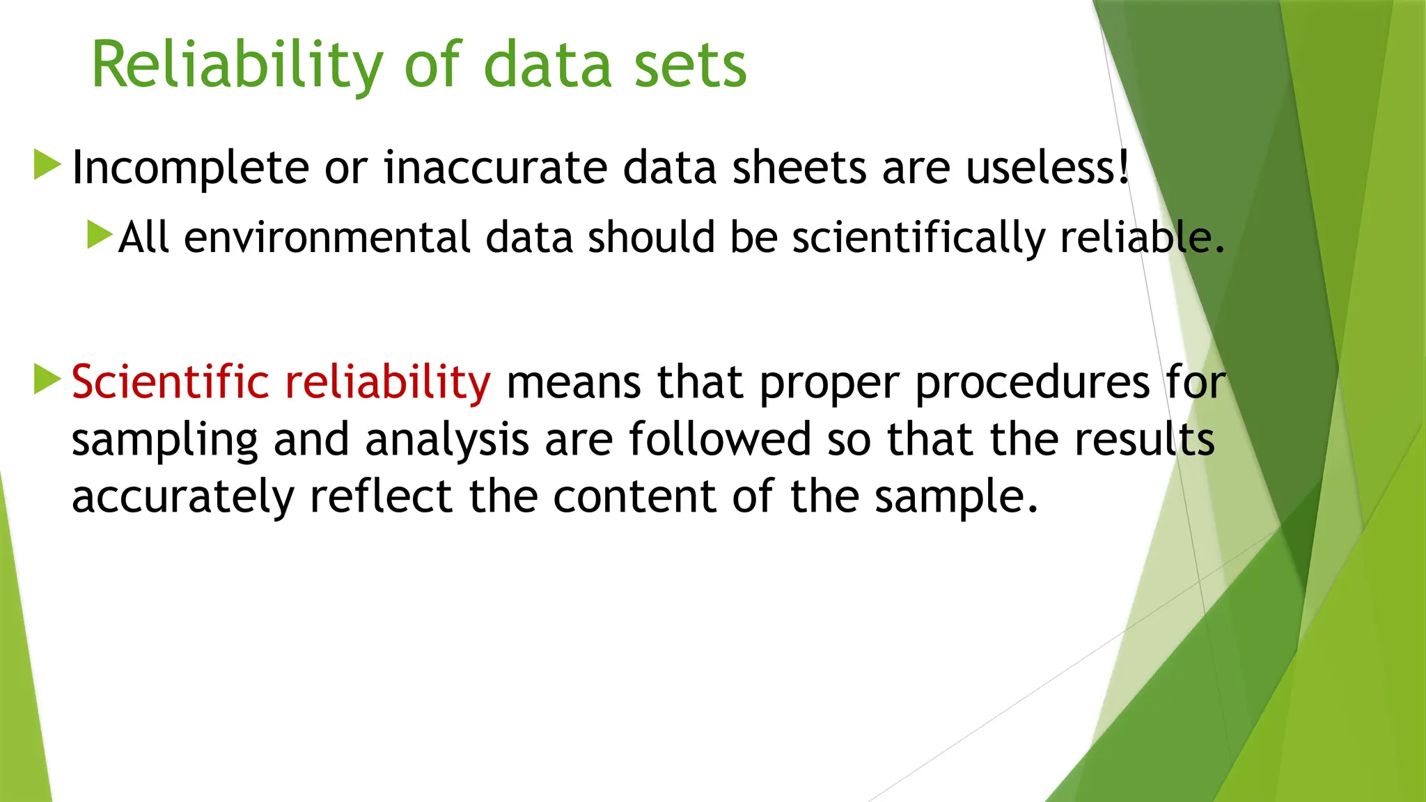 Reliability of data sets
 Incomplete or inaccurate data sheets are useless!
All environmental data should be scientifically reliable.
 Scientific reliability means that proper procedures for
sampling and analysis are followed so that the results
accurately reflect the content of the sample.
 