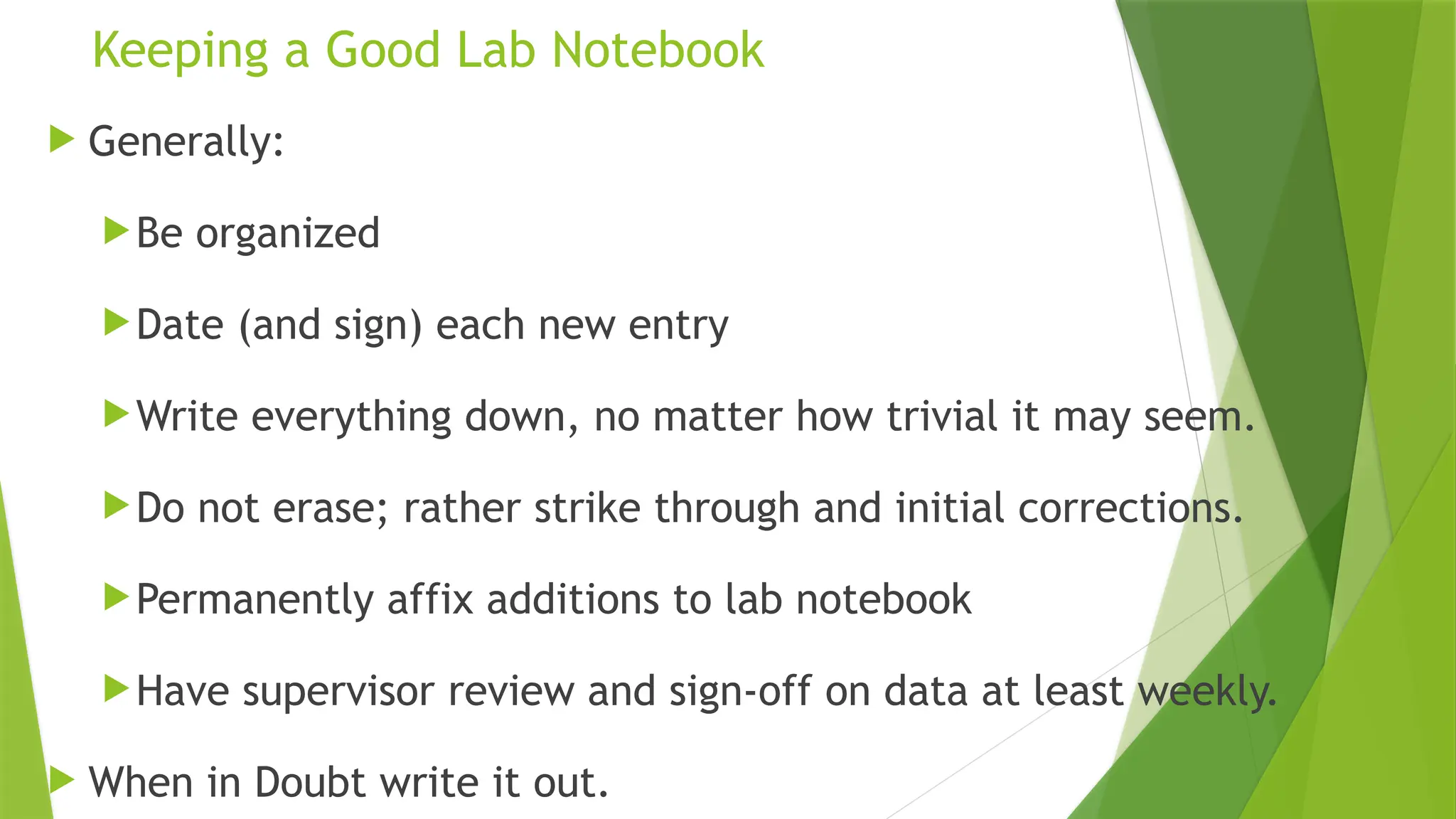 Keeping a Good Lab Notebook
 Generally:
Be organized
Date (and sign) each new entry
Write everything down, no matter how trivial it may seem.
Do not erase; rather strike through and initial corrections.
Permanently affix additions to lab notebook
Have supervisor review and sign-off on data at least weekly.
 When in Doubt write it out.
 