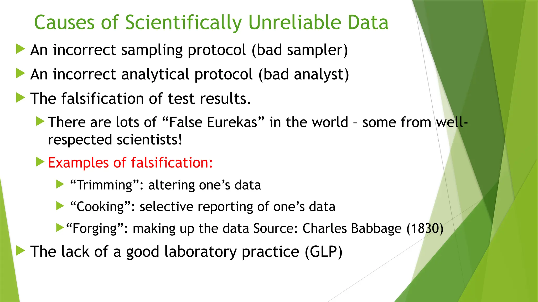 Causes of Scientifically Unreliable Data
 An incorrect sampling protocol (bad sampler)
 An incorrect analytical protocol (bad analyst)
 The falsification of test results.
 There are lots of “False Eurekas” in the world – some from well-
respected scientists!
 Examples of falsification:
 “Trimming”: altering one’s data
 “Cooking”: selective reporting of one’s data
“Forging”: making up the data Source: Charles Babbage (1830)
 The lack of a good laboratory practice (GLP)
 