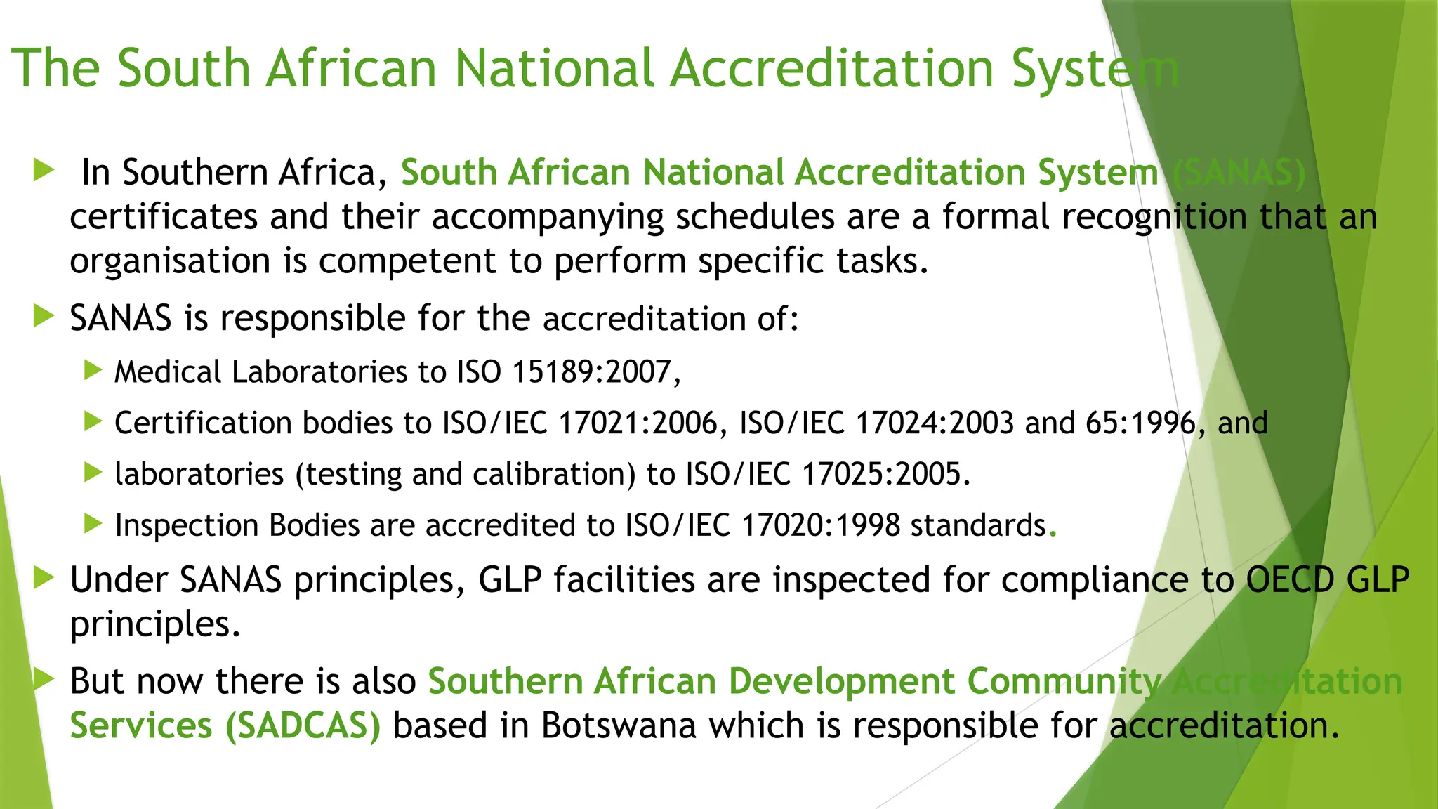 The South African National Accreditation System
 In Southern Africa, South African National Accreditation System (SANAS)
certificates and their accompanying schedules are a formal recognition that an
organisation is competent to perform specific tasks.
 SANAS is responsible for the accreditation of:
 Medical Laboratories to ISO 15189:2007,
 Certification bodies to ISO/IEC 17021:2006, ISO/IEC 17024:2003 and 65:1996, and
 laboratories (testing and calibration) to ISO/IEC 17025:2005.
 Inspection Bodies are accredited to ISO/IEC 17020:1998 standards.
 Under SANAS principles, GLP facilities are inspected for compliance to OECD GLP
principles.
 But now there is also Southern African Development Community Accreditation
Services (SADCAS) based in Botswana which is responsible for accreditation.
 