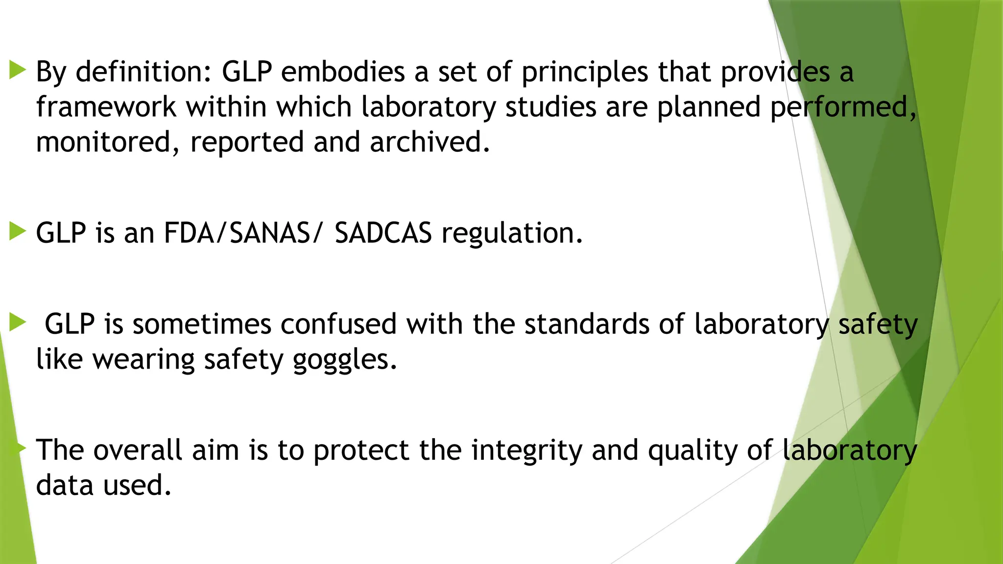  By definition: GLP embodies a set of principles that provides a
framework within which laboratory studies are planned performed,
monitored, reported and archived.
 GLP is an FDA/SANAS/ SADCAS regulation.
 GLP is sometimes confused with the standards of laboratory safety
like wearing safety goggles.
 The overall aim is to protect the integrity and quality of laboratory
data used.
 