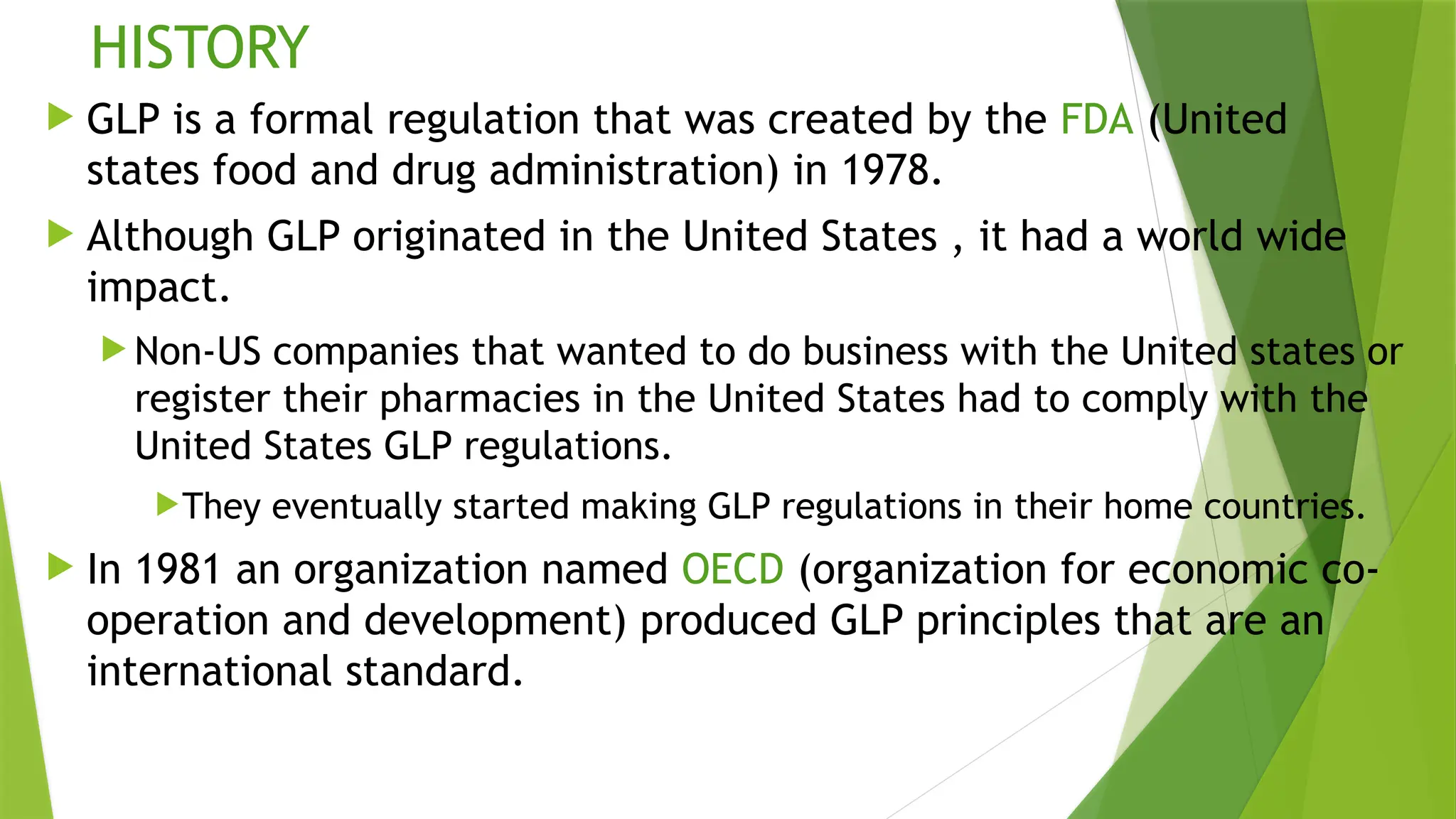 HISTORY
 GLP is a formal regulation that was created by the FDA (United
states food and drug administration) in 1978.
 Although GLP originated in the United States , it had a world wide
impact.
 Non-US companies that wanted to do business with the United states or
register their pharmacies in the United States had to comply with the
United States GLP regulations.
They eventually started making GLP regulations in their home countries.
 In 1981 an organization named OECD (organization for economic co-
operation and development) produced GLP principles that are an
international standard.
 