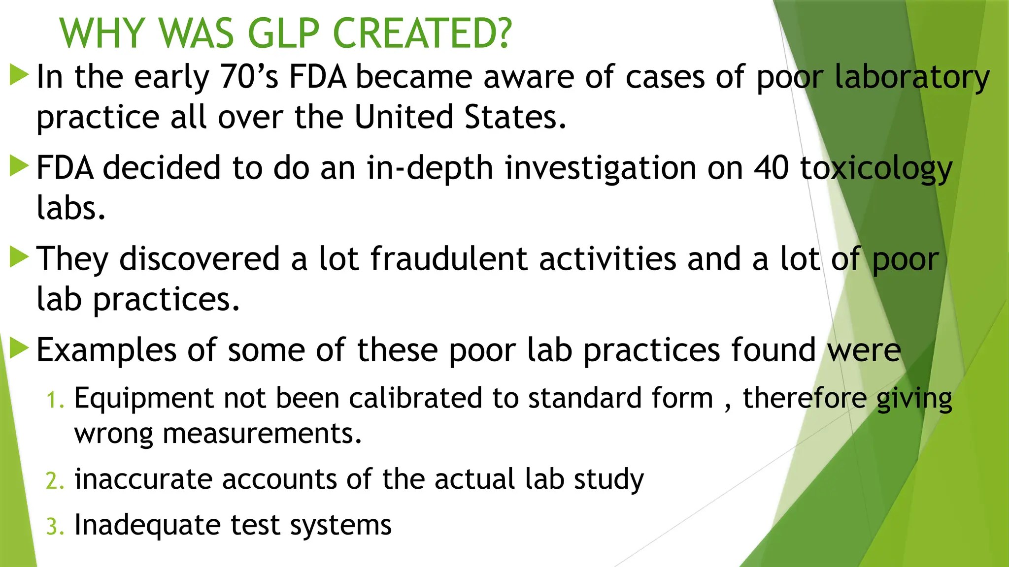 WHY WAS GLP CREATED?
 In the early 70’s FDA became aware of cases of poor laboratory
practice all over the United States.
 FDA decided to do an in-depth investigation on 40 toxicology
labs.
 They discovered a lot fraudulent activities and a lot of poor
lab practices.
 Examples of some of these poor lab practices found were
1. Equipment not been calibrated to standard form , therefore giving
wrong measurements.
2. inaccurate accounts of the actual lab study
3. Inadequate test systems
 