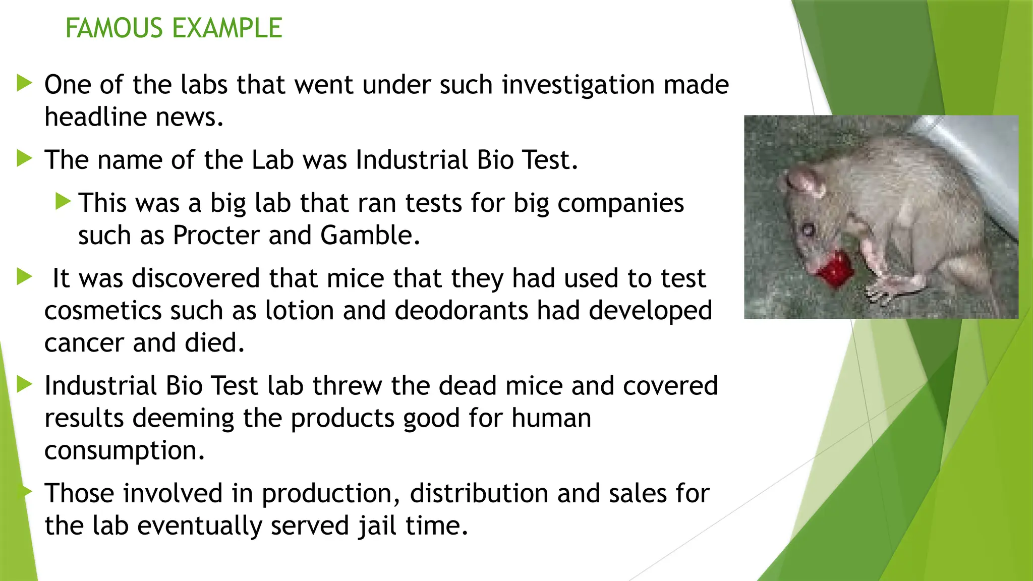 FAMOUS EXAMPLE
 One of the labs that went under such investigation made
headline news.
 The name of the Lab was Industrial Bio Test.
 This was a big lab that ran tests for big companies
such as Procter and Gamble.
 It was discovered that mice that they had used to test
cosmetics such as lotion and deodorants had developed
cancer and died.
 Industrial Bio Test lab threw the dead mice and covered
results deeming the products good for human
consumption.
 Those involved in production, distribution and sales for
the lab eventually served jail time.
 
