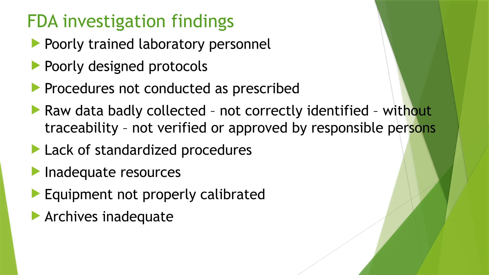 FDA investigation findings
 Poorly trained laboratory personnel
 Poorly designed protocols
 Procedures not conducted as prescribed
 Raw data badly collected – not correctly identified – without
traceability – not verified or approved by responsible persons
 Lack of standardized procedures
 Inadequate resources
 Equipment not properly calibrated
 Archives inadequate
 