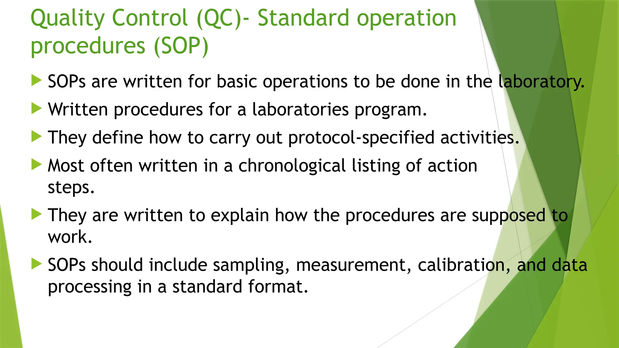 Quality Control (QC)- Standard operation
procedures (SOP)
 SOPs are written for basic operations to be done in the laboratory.
 Written procedures for a laboratories program.
 They define how to carry out protocol-specified activities.
 Most often written in a chronological listing of action
steps.
 They are written to explain how the procedures are supposed to
work.
 SOPs should include sampling, measurement, calibration, and data
processing in a standard format.
 