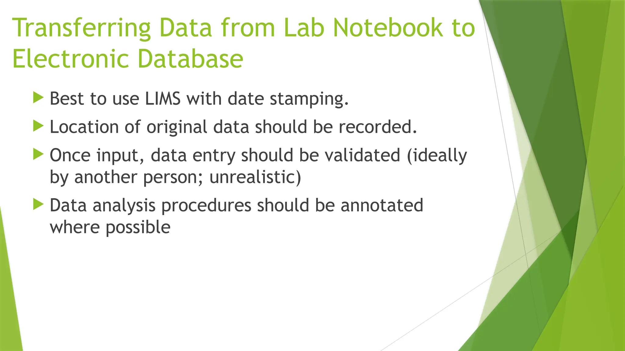 Transferring Data from Lab Notebook to
Electronic Database
 Best to use LIMS with date stamping.
 Location of original data should be recorded.
 Once input, data entry should be validated (ideally
by another person; unrealistic)
 Data analysis procedures should be annotated
where possible
 