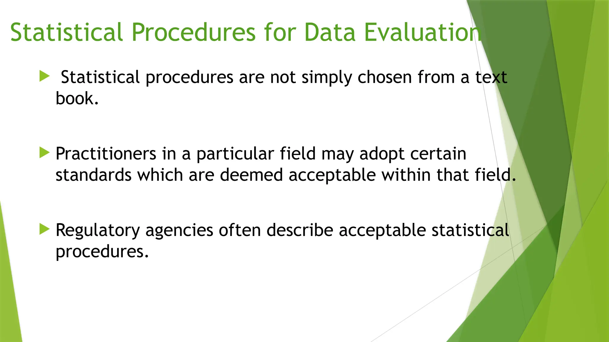 Statistical Procedures for Data Evaluation
 Statistical procedures are not simply chosen from a text
book.
 Practitioners in a particular field may adopt certain
standards which are deemed acceptable within that field.
 Regulatory agencies often describe acceptable statistical
procedures.
 