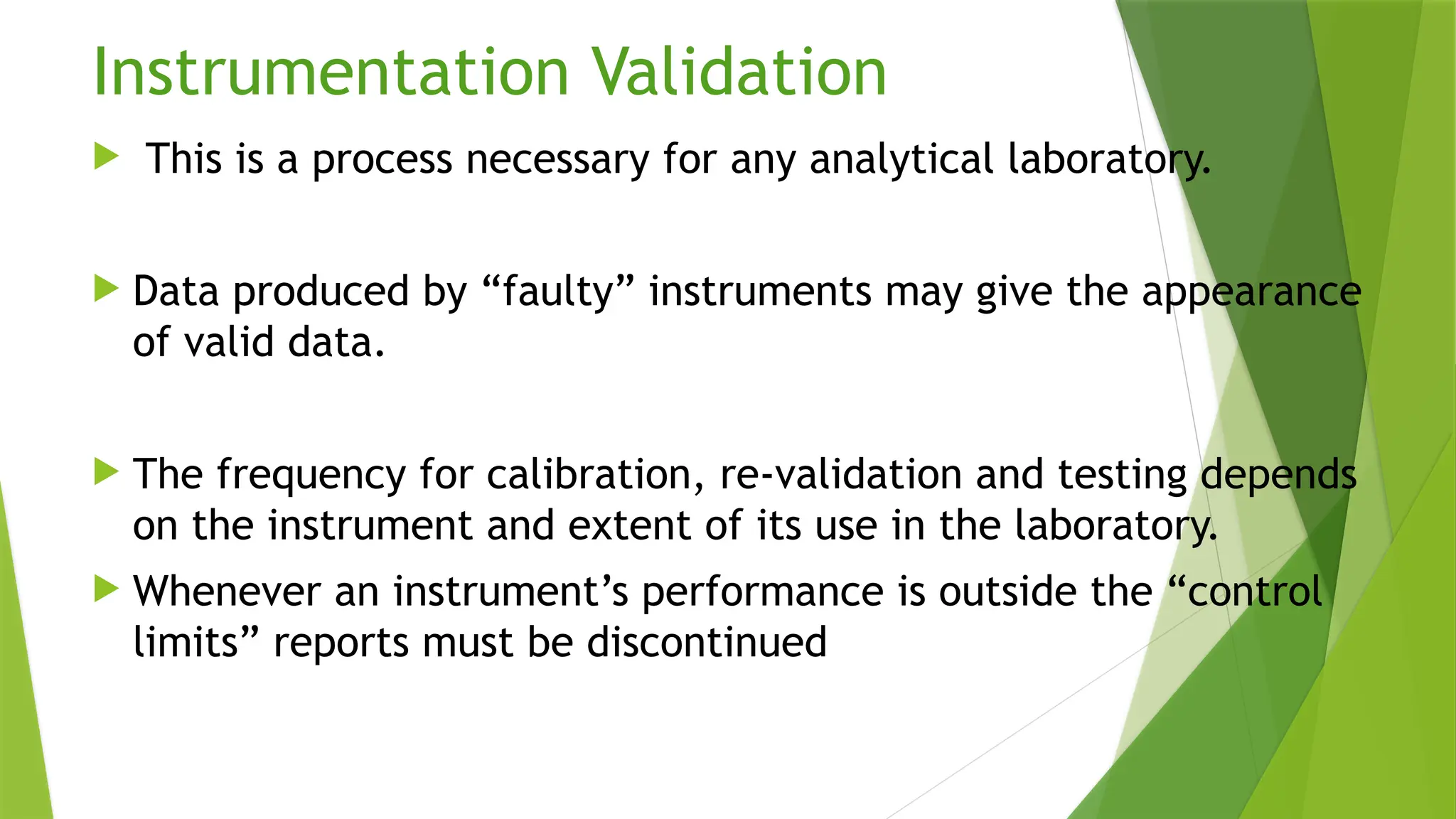 Instrumentation Validation
 This is a process necessary for any analytical laboratory.
 Data produced by “faulty” instruments may give the appearance
of valid data.
 The frequency for calibration, re-validation and testing depends
on the instrument and extent of its use in the laboratory.
 Whenever an instrument’s performance is outside the “control
limits” reports must be discontinued
 
