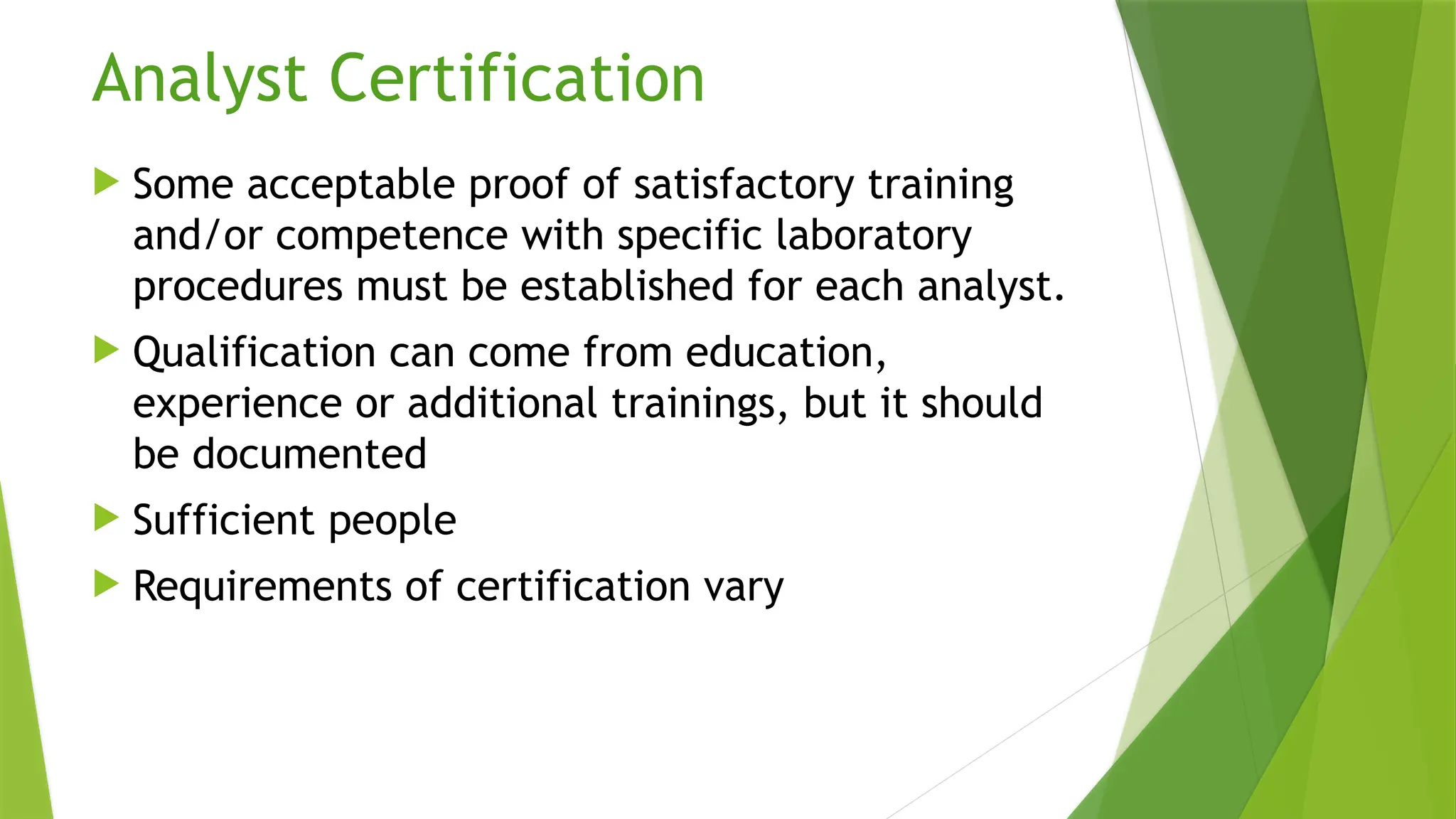 Analyst Certification
 Some acceptable proof of satisfactory training
and/or competence with specific laboratory
procedures must be established for each analyst.
 Qualification can come from education,
experience or additional trainings, but it should
be documented
 Sufficient people
 Requirements of certification vary
 