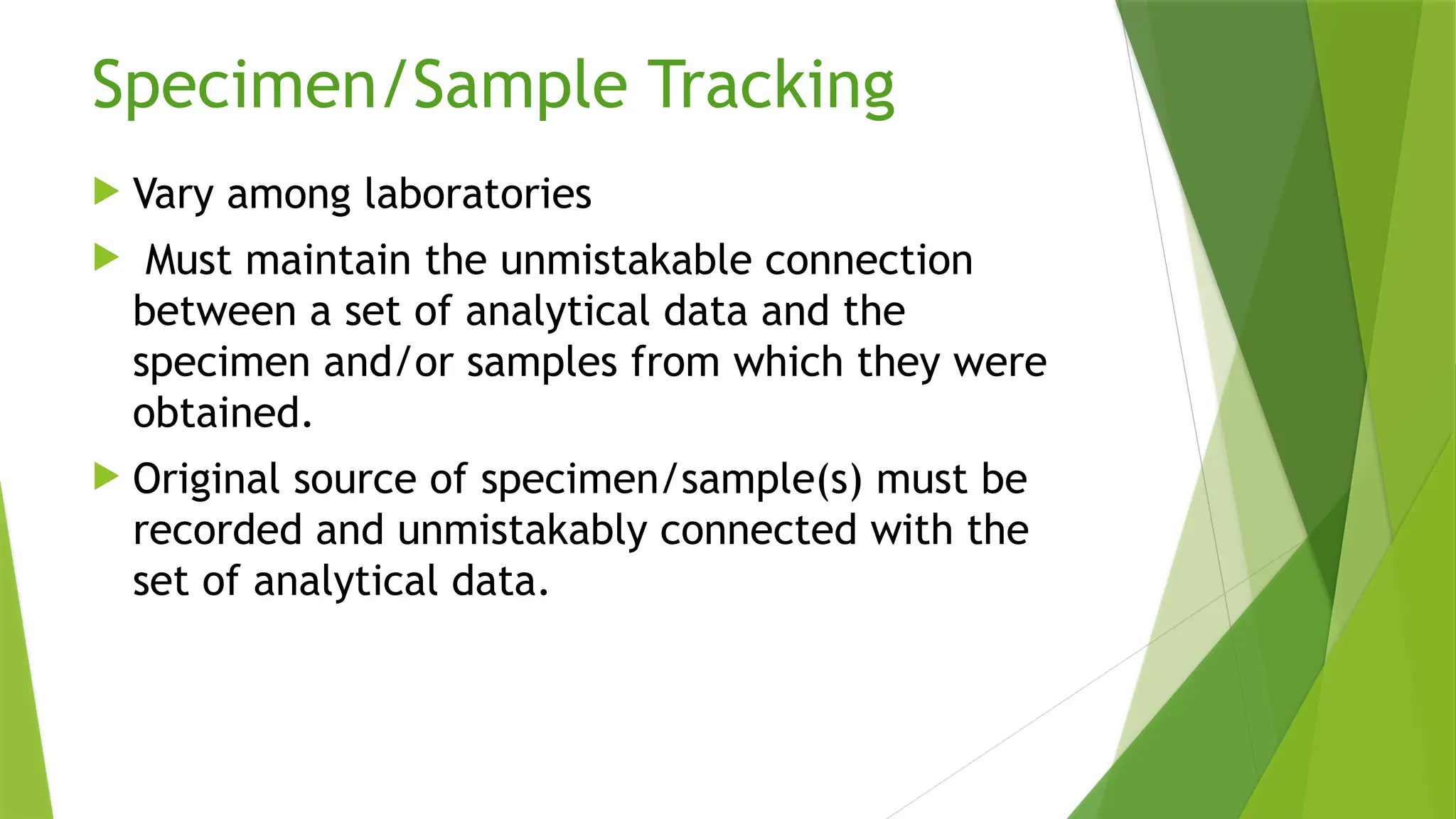 Specimen/Sample Tracking
 Vary among laboratories
 Must maintain the unmistakable connection
between a set of analytical data and the
specimen and/or samples from which they were
obtained.
 Original source of specimen/sample(s) must be
recorded and unmistakably connected with the
set of analytical data.
 